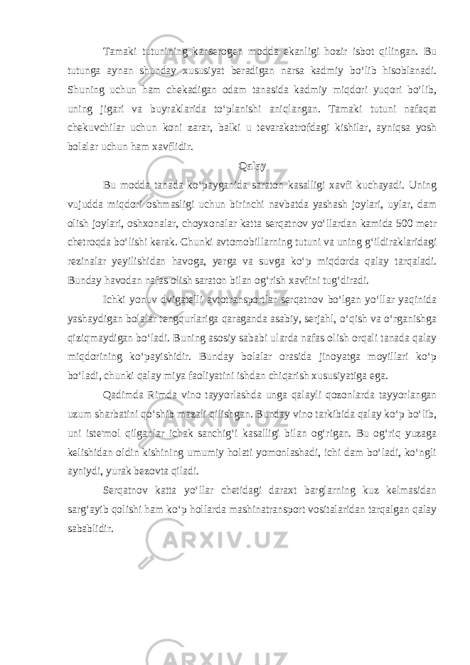 Tamaki tutunining kanserogen modda ekanligi hozir isbot qilingan. Bu tutunga aynan shunday xususiyat beradigan narsa kadmiy bo‘lib hisoblanadi. Shuning uchun ham chekadigan odam tanasida kadmiy miqdori yuqori bo‘lib, uning jigari va buyraklarida to‘planishi aniqlangan. Tamaki tutuni nafaqat chekuvchilar uchun koni zarar, balki u tevarakatrofdagi kishilar, ayniqsa yosh bolalar uchun ham xavflidir. Qalay Bu modda tanada ko‘payganida saraton kasalligi xavfi kuchayadi. Uning vujudda miqdori oshmasligi uchun birinchi navbatda yashash joylari, uylar, dam olish joylari, oshxonalar, choyxonalar katta serqatnov yo‘llardan kamida 500 metr chetroqda bo‘lishi kerak. Chunki avtomobillarning tutuni va uning g‘ildiraklaridagi rezinalar yeyilishidan havoga, yerga va suvga ko‘p miqdorda qalay tarqaladi. Bunday havodan nafas olish saraton bilan og‘rish xavfini tug‘diradi. Ichki yonuv dvigatelli avtotransportlar serqatnov bo‘lgan yo‘llar yaqinida yashaydigan bolalar tengqurlariga qaraganda asabiy, serjahl, o‘qish va o‘rganishga qiziqmaydigan bo‘ladi. Buning asosiy sababi ularda nafas olish orqali tanada qalay miqdorining ko‘payishidir. Bunday bolalar orasida jinoyatga moyillari ko‘p bo‘ladi, chunki qalay miya faoliyatini ishdan chiqarish xususiyatiga ega. Qadimda Rimda vino tayyorlashda unga qalayli qozonlarda tayyorlangan uzum sharbatini qo‘shib mazali qilishgan. Bunday vino tarkibida qalay ko‘p bo‘lib, uni iste&#39;mol qilganlar ichak sanchig‘i kasalligi bilan og‘rigan. Bu og‘riq yuzaga kelishidan oldin kishining umumiy holati yomonlashadi, ichi dam bo‘ladi, ko‘ngli ayniydi, yurak bezovta qiladi. Serqatnov katta yo‘llar chetidagi daraxt barglarning kuz kelmasidan sarg‘ayib qolishi ham ko‘p hollarda mashinatransport vositalaridan tarqalgan qalay sabablidir. 