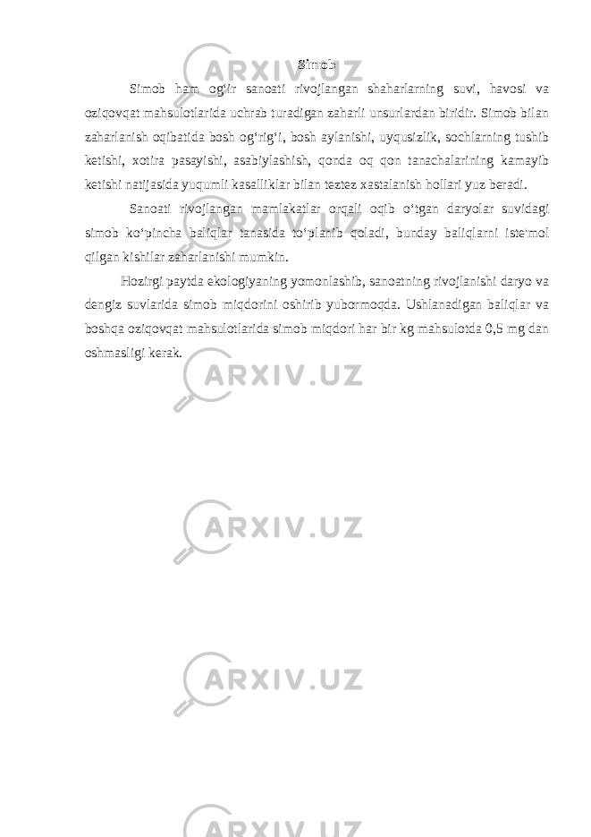 Simob Simob ham og‘ir sanoati rivojlangan shaharlarning suvi, havosi va oziqovqat mahsulotlarida uchrab turadigan zaharli unsurlardan biridir. Simob bilan zaharlanish oqibatida bosh og‘rig‘i, bosh aylanishi, uyqusizlik, sochlarning tushib ketishi, xotira pasayishi, asabiylashish, qonda oq qon tanachalarining kamayib ketishi natijasida yuqumli kasalliklar bilan teztez xastalanish hollari yuz beradi. Sanoati rivojlangan mamlakatlar orqali oqib o‘tgan daryolar suvidagi simob ko‘pincha baliqlar tanasida to‘planib qoladi, bunday baliqlarni iste&#39;mol qilgan kishilar zaharlanishi mumkin. Hozirgi paytda ekologiyaning yomonlashib, sanoatning rivojlanishi daryo va dengiz suvlarida simob miqdorini oshirib yubormoqda. Ushlanadigan baliqlar va boshqa oziqovqat mahsulotlarida simob miqdori har bir kg mahsulotda 0,5 mg dan oshmasligi kerak. 