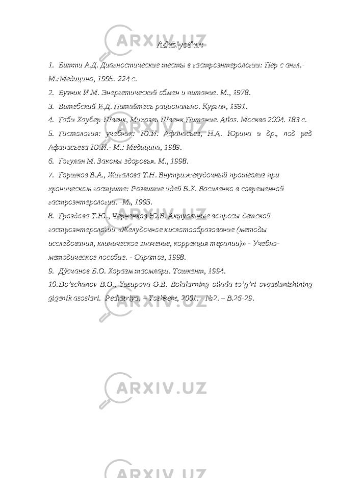 Adabiyotlar : 1. Битти А.Д. Диагностические тесты в гастроэнтерологии: Пер с англ.- М.:Медицина, 1995.-224 с. 2. Бузник И.М. Энергетический обмен и питание. М., 1978. 3. Витебский Я.Д. Питайтесь рационально. Курган, 1991. 4. Габи Хаубер-Швенк, Михаэль Швенк Питани e . Atlas . Москва 2004. 183 с. 5. Гистология: учебник: Ю.И. Афанасьев, Н.А. Юрина и др., под ред Афанасьева Ю.И.- М.: Медицина, 1989. 6. Гогулан М. Законы здоровья. М., 1998. 7. Горшков В.А., Жигалова Т.Н. Внутрижелудочный протеолиз при хроническом гастрите: Развитие идей В.Х. Василенко в современной гастроэнтерологии. -М., 1993. 8. Гроздова Т.Ю., Черненков Ю.В. Актуальные вопросы детской гастроэнтерологии «Желудочное кислотообразование (методы исследования, клиническое значение, коррекция терапии)» - Учебно- методическое пособие. - Саратов, 1998. 9. Дўсчанов Б.О. Хоразм таомлари. Тошкент, 1994. 10. Do ’ schanov B.O., Yusupova O.B. Bolalarning oilada to ’ g ’ ri ovqatlanishining gigenik asoslari. Pediatriya. – Toshkent, 2001. - №2. – B.26-29. 