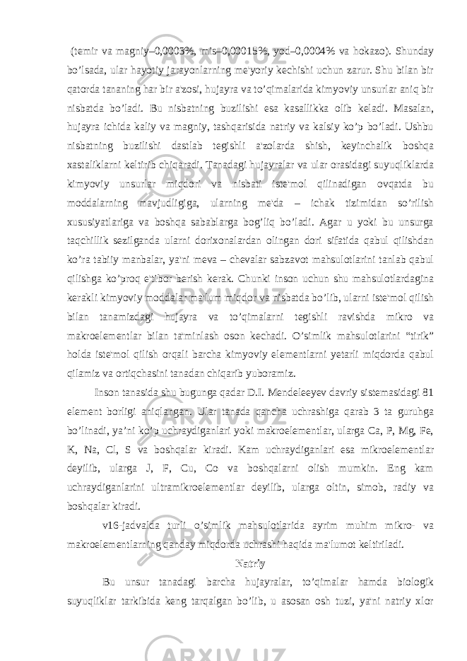  (temir va magniy–0,0003%, mis–0,00015%, yod–0,0004% va hokazo). Shunday bo’lsada, ular hayotiy jarayonlarning me&#39;yoriy kechishi uchun zarur. Shu bilan bir qatorda tananing har bir a&#39;zosi, hujayra va to’qimalarida kimyoviy unsurlar aniq bir nisbatda bo’ladi. Bu nisbatning buzilishi esa kasallikka olib keladi. Masalan, hujayra ichida kaliy va magniy, tashqarisida natriy va kalsiy ko’p bo’ladi. Ushbu nisbatning buzilishi dastlab tegishli a&#39;zolarda shish, keyinchalik boshqa xastaliklarni keltirib chiqaradi. Tanadagi hujayralar va ular orasidagi suyuqliklarda kimyoviy unsurlar miqdori va nisbati iste&#39;mol qilinadigan ovqatda bu moddalarning mavjudligiga, ularning me&#39;da – ichak tizimidan so’rilish xususiyatlariga va boshqa sabablarga bog’liq bo’ladi. Agar u yoki bu unsurga taqchillik sezilganda ularni dorixonalardan olingan dori sifatida qabul qilishdan ko’ra tabiiy manbalar, ya&#39;ni meva – chevalar sabzavot mahsulotlarini tanlab qabul qilishga ko’proq e&#39;tibor berish kerak. Chunki inson uchun shu mahsulotlardagina kerakli kimyoviy moddalar ma&#39;lum miqdor va nisbatda bo’lib, ularni iste&#39;mol qilish bilan tanamizdagi hujayra va to’qimalarni tegishli ravishda mikro va makroelementlar bilan ta&#39;minlash oson kechadi. O’simlik mahsulotlarini “tirik” holda iste&#39;mol qilish orqali barcha kimyoviy elementlarni yetarli miqdorda qabul qilamiz va ortiqchasini tanadan chiqarib yuboramiz. Inson tanasida shu bugunga qadar D.I. Mendeleeyev davriy sistemasidagi 81 element borligi aniqlangan. Ular tanada qancha uchrashiga qarab 3 ta guruhga bo’linadi, ya’ni ko’p uchraydiganlari yoki makroelementlar, ularga Ca, P, Mg, Fe, K, Na, Cl, S va boshqalar kiradi. Kam uchraydiganlari esa mikroelementlar deyilib, ularga J, F, Cu, Co va boshqalarni olish mumkin. Eng kam uchraydiganlarini ultramikroelementlar deyilib, ularga oltin, simob, radiy va boshqalar kiradi. v16-jadvalda turli o’simlik mahsulotlarida ayrim muhim mikro- va makroelementlarning qanday miqdorda uchrashi haqida ma&#39;lumot keltiriladi. Natriy Bu unsur tanadagi barcha hujayralar, to’qimalar hamda biologik suyuqliklar tarkibida keng tarqalgan bo’lib, u asosan osh tuzi, ya&#39;ni natriy xlor 