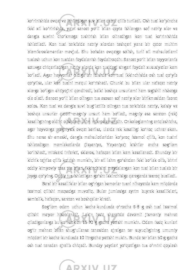 ko‘rinishida ovqat va ichiladigan suv bilan qabul qilib turiladi. Osh tuzi ko’pincha ikki xil ko’rinishda, ya&#39;ni sanoat yo‘li bilan qayta ishlangan sof natriy xlor va dengiz suvini cho‘kmaga tushirish bilan olinadigan kon tuzi ko‘rinishida ishlatiladi. Kon tuzi tarkibida natriy xlordan tashqari yana bir qator muhim biomikroelementlar mavjud. Shu boisdan ovqatga solish, turli xil mahsulotlarni tuzlash uchun kon tuzidan foydalanish foydaliroqdir. Sanoat yo‘li bilan tayyorlanib sotuvga chiqariladigan natriy xlorda kon tuzidagi singari foydali xususiyatlar kam bo‘ladi. Agar hayvonlar oldiga bir idishda kon tuzi ikkinchisida osh tuzi qo‘yib qo‘yilsa, ular kon tuzini ma&#39;qul ko‘rishadi. Chunki bu bilan ular nafaqat natriy xlorga bo‘lgan ehtiyojini qondiradi, balki boshqa unsurlarni ham tegishli nisbatga ola oladi. Sanoat yo‘li bilan olingan tuz asosan sof natriy xlor birikmasidan iborat xolos. Kon tuzi va dengiz suvi bug‘latilib olingan tuz tarkibida natriy, kalsiy va boshqa unsurlar qatori magniy unsuri ham bo‘ladi, magniy esa saraton (rak) kasalligining oldini olishda muhim mikroelementdir. Onkologlarning aniqlashicha, agar hayvonga magniysiz ovqat berilsa, ularda rak kasalligi ko‘roq uchrar ekan. Shu narsa sir emaski, dengiz mahsulotlaridan ko‘proq istemol qilib, kon tuzini ishlatadigan mamlakatlarda (Ispaniya, Yaponiya) kishilar ancha sog‘lom bo‘lishadi, miokard infarkti, skleroz, hafaqon bilan kam kasallanadi. Shunday bir kichik tajriba qilib ko‘rish mumkin, bir xil lahm go‘shtdan ikki bo‘lak olib, birini oddiy kimyoviy toza tuz bilan, ikkinchisini maydalangan kon tuzi bilan tuzlab bir joyga qo‘ying. Oddiy tuz ishlatilgan go‘sht ikkinchisiga qaraganda tezroq buziladi. Ba&#39;zi bir kasalliklar bilan og‘rigan bemorlar tuzni nihoyatda kam miqdorda iste&#39;mol qilishi maqsadga muvofiq. Bular jumlasiga ayrim buyrak kasalliklari, semizlik, hafaqon, saraton va boshqalar kiradi. Sog‘lom odam uchun kecha-kunduzda o‘rtacha 6-8 g osh tuzi iste&#39;mol qilishi me&#39;yor hisoblanadi. Lekin issiq sharoitda davomli jismoniy mehnat qiladiganlarga bu ko‘rsatkich 15-20 g gacha yetishi mumkin. Odam issiq kunlari og‘ir mehnat bilan shug‘ullansa tanasidan ajralgan ter suyuqligining umumiy miqdori bir kecha-kunduzda 10 litrgacha yetishi mukin. Bunda ter bilan 50 g gacha osh tuzi tanadan ajralib chiqadi. Bunday paytlari yo‘qotilgan tuz o‘rnini qoplash 