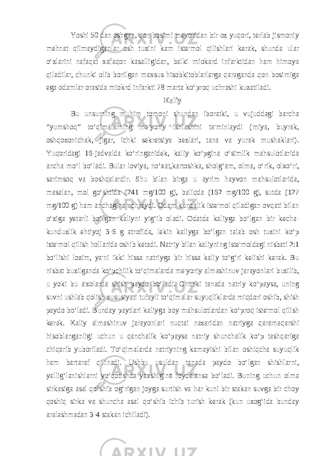 Yoshi 50 dan oshgan, qon bosimi meyoridan bir oz yuqori, terlab jismoniy mehnat qilmaydiganlar osh tuzini kam iste&#39;mol qilishlari kerak, shunda ular o‘zlarini nafaqat xafaqon kasalligidan, balki miokard infarktidan ham himoya qiladilar, chunki olib borilgan maxsus hisobkitoblarlarga qaraganda qon bosimiga ega odamlar orasida miokrd infarkti 78 marta ko‘proq uchrashi kuzatiladi. Kaliy Bu unsurning muhim tomoni shundan iboratki, u vujuddagi barcha “yumshoq” to‘qimalarning me&#39;yoriy ishlashini ta&#39;minlaydi (miya, buyrak, oshqozonichak, jigar, ichki sekretsiya bezlari, tana va yurak mushaklari). Yuqoridagi 16-jadvalda ko‘ringanidek, kaliy ko‘pgina o‘simlik mahsulotlarida ancha mo‘l bo‘ladi. Bular loviya, no‘xat,kartoshka, sholg‘am, olma, o‘rik, olxo‘ri, sarimsoq va boshqalardir. Shu bilan birga u ayrim hayvon mahsulotlarida, masalan, mol go‘shtida (241 mg/100 g), baliqda (162 mg/100 g), sutda (127 mg/100 g) ham anchagina uchraydi. Odam kundalik iste&#39;mol qiladigan ovqati bilan o‘ziga yetarli bo‘lgan kaliyni yig‘ib oladi. Odatda kaliyga bo‘lgan bir kecha- kunduzlik ehtiyoj 3-6 g atrofida, lekin kaliyga bo‘lgan talab osh tuzini ko‘p iste&#39;mol qilish hollarida oshib ketadi. Natriy bilan kaliyning iste&#39;moldagi nisbati 2:1 bo‘lishi lozim, ya&#39;ni ikki hissa natriyga bir hissa kaliy to‘g‘ri kelishi kerak. Bu nisbat buzilganda ko‘pchilik to‘qimalarda me&#39;yoriy almashinuv jarayonlari buzilib, u yoki bu a&#39;zolarda shish paydo bo‘ladi. Chunki tanada natriy ko‘paysa, uning suvni ushlab qolish xususiyati tufayli to‘qimalar suyuqliklarda miqdori oshib, shish paydo bo‘ladi. Bunday paytlari kaliyga boy mahsulotlardan ko‘proq iste&#39;mol qilish kerak. Kaliy almashinuv jarayonlari nuqtai nazaridan natriyga qaramaqarshi hisoblanganligi uchun u qanchalik ko‘paysa natriy shunchalik ko‘p tashqariga chiqarib yuboriladi. To‘qimalarda natriyning kamayishi bilan oshiqcha suyuqlik ham bartaraf qilinadi. Ushbu usuldan tanada paydo bo‘lgan shishlarni, yallig‘lanishlarni yo‘qotishda yaxshigina foydalansa bo‘ladi. Buning uchun olma sirkasiga asal qo‘shib og‘rigan joyga surtish va har kuni bir stakan suvga bir choy qoshiq sirka va shuncha asal qo‘shib ichib turish kerak (kun uzog‘ida bunday aralashmadan 3-4 stakan ichiladi). 