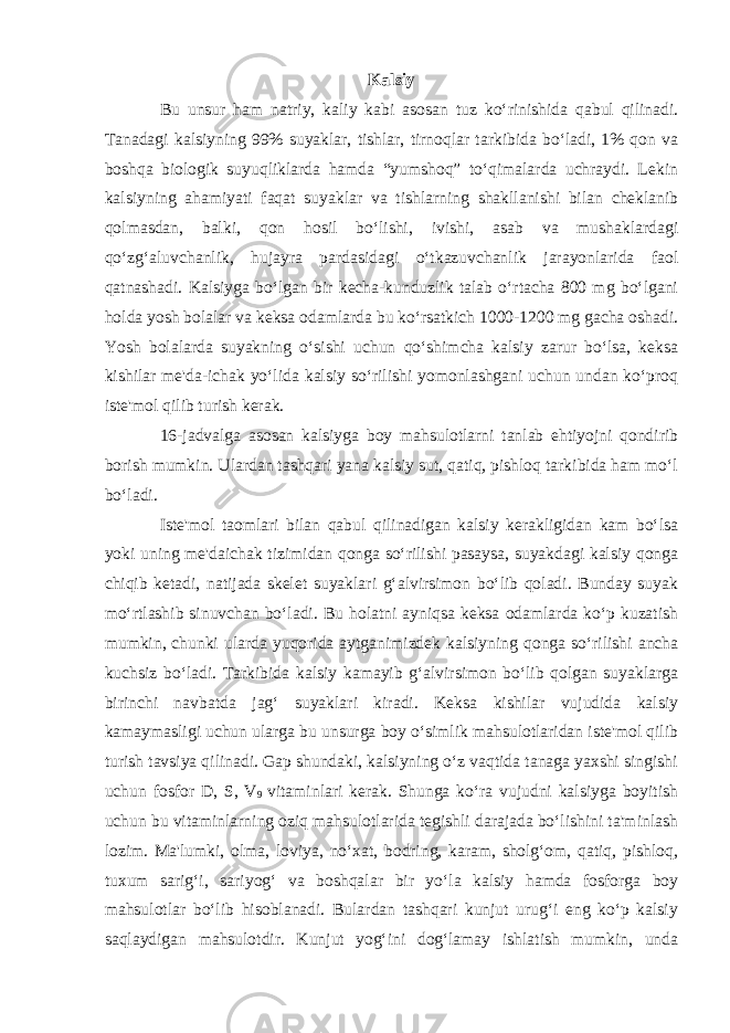 Kalsiy Bu unsur ham natriy, kaliy kabi asosan tuz ko‘rinishida qabul qilinadi. Tanadagi kalsiyning 99% suyaklar, tishlar, tirnoqlar tarkibida bo‘ladi, 1% qon va boshqa biologik suyuqliklarda hamda “yumshoq” to‘qimalarda uchraydi. Lekin kalsiyning ahamiyati faqat suyaklar va tishlarning shakllanishi bilan cheklanib qolmasdan, balki, qon hosil bo‘lishi, ivishi, asab va mushaklardagi qo‘zg‘aluvchanlik, hujayra pardasidagi o‘tkazuvchanlik jarayonlarida faol qatnashadi. Kalsiyga bo‘lgan bir kecha-kunduzlik talab o‘rtacha 800 mg bo‘lgani holda yosh bolalar va keksa odamlarda bu ko‘rsatkich 1000-1200 mg gacha oshadi. Yosh bolalarda suyakning o‘sishi uchun qo‘shimcha kalsiy zarur bo‘lsa, keksa kishilar me&#39;da-ichak yo‘lida kalsiy so‘rilishi yomonlashgani uchun undan ko‘proq iste&#39;mol qilib turish kerak. 16-jadvalga asosan kalsiyga boy mahsulotlarni tanlab ehtiyojni qondirib borish mumkin. Ulardan tashqari yana kalsiy sut, qatiq, pishloq tarkibida ham mo‘l bo‘ladi. Iste&#39;mol taomlari bilan qabul qilinadigan kalsiy kerakligidan kam bo‘lsa yoki uning me&#39;daichak tizimidan qonga so‘rilishi pasaysa, suyakdagi kalsiy qonga chiqib ketadi, natijada skelet suyaklari g‘alvirsimon bo‘lib qoladi. Bunday suyak mo‘rtlashib sinuvchan bo‘ladi. Bu holatni ayniqsa keksa odamlarda ko‘p kuzatish mumkin, chunki ularda yuqorida aytganimizdek kalsiyning qonga so‘rilishi ancha kuchsiz bo‘ladi. Tarkibida kalsiy kamayib g‘alvirsimon bo‘lib qolgan suyaklarga birinchi navbatda jag‘ suyaklari kiradi. Keksa kishilar vujudida kalsiy kamaymasligi uchun ularga bu unsurga boy o‘simlik mahsulotlaridan iste&#39;mol qilib turish tavsiya qilinadi. Gap shundaki, kalsiyning o‘z vaqtida tanaga yaxshi singishi uchun fosfor D, S, V 9 vitaminlari kerak. Shunga ko‘ra vujudni kalsiyga boyitish uchun bu vitaminlarning oziq mahsulotlarida tegishli darajada bo‘lishini ta&#39;minlash lozim. Ma&#39;lumki, olma, loviya, no‘xat, bodring, karam, sholg‘om, qatiq, pishloq, tuxum sarig‘i, sariyog‘ va boshqalar bir yo‘la kalsiy hamda fosforga boy mahsulotlar bo‘lib hisoblanadi. Bulardan tashqari kunjut urug‘i eng ko‘p kalsiy saqlaydigan mahsulotdir. Kunjut yog‘ini dog‘lamay ishlatish mumkin, unda 