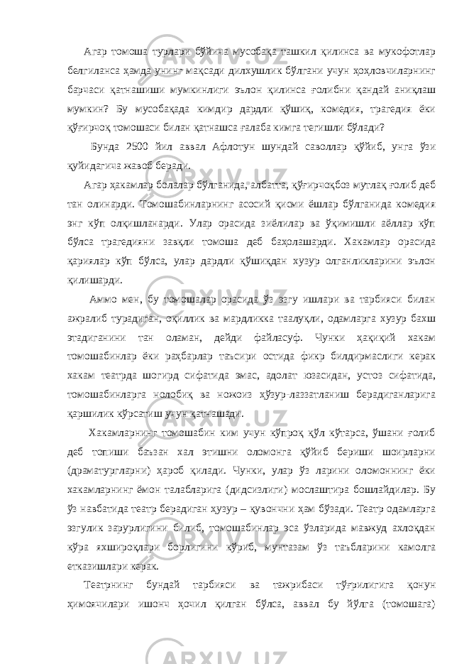 Агар томоша турлари бўйича мусобақа ташкил қилинса ва мукофотлар белгиланса ҳамда унинг мақсади дилхушлик бўлгани учун ҳоҳловчиларнинг барчаси қатнашиши мумкинлиги эълон қилинса ғолибни қандай аниқлаш мумкин? Бу мусобақада кимдир дардли қўшиқ, комедия, трагедия ёки қўғирчоқ томошаси билан қатнашса ғалаба кимга тегишли бўлади? Бунда 2500 йил аввал Афлотун шундай саволлар қўйиб, унга ўзи қуйидагича жавоб беради. Агар ҳакамлар болалар бўлганида, албатта, қўғирчоқбоз мутлақ ғолиб деб тан олинарди. Томошабинларнинг асосий қисми ёшлар бўлганида комедия энг кўп олқишланарди. Улар орасида зиёлилар ва ўқимишли аёллар кўп бўлса трагедияни завқли томоша деб баҳолашарди. Хакамлар орасида қариялар кўп бўлса, улар дардли қўшиқдан хузур олганликларини эълон қилишарди. Аммо мен, бу томошалар орасида ўз эзгу ишлари ва тарбияси билан ажралиб турадиган, оқиллик ва мардликка таалуқли, одамларга хузур бахш этадиганини тан оламан, дейди файласуф. Чунки ҳақиқий хакам томошабинлар ёки раҳбарлар таъсири остида фикр билдирмаслиги керак хакам театрда шогирд сифатида эмас, адолат юзасидан, устоз сифатида, томошабинларга нолобиқ ва ножоиз ҳўзур-лаззатланиш берадиганларига қаршилик кўрсатиш учун қатнашади. Хакамларнинг томошабин ким учун кўпроқ қўл кўтарса, ўшани ғолиб деб топиши баъзан хал этишни оломонга қўйиб бериши шоирларни (драматургларни) ҳароб қилади. Чунки, улар ўз ларини оломоннинг ёки хакамларнинг ёмон талабларига (дидсизлиги) мослаштира бошлайдилар. Бу ўз навбатида театр берадиган ҳузур – қувончни ҳам бўзади. Театр одамларга эзгулик зарурлигини билиб, томошабинлар эса ўзларида мавжуд ахлоқдан кўра яхшироқлари борлигини кўриб, мунтазам ўз таъбларини камолга етказишлари керак. Театрнинг бундай тарбияси ва тажрибаси тўғрилигига қонун ҳимоячилари ишонч ҳочил қилган бўлса, аввал бу йўлга (томошага) 