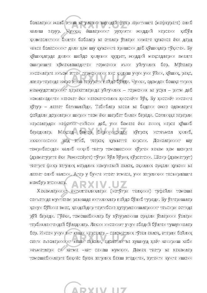 болаларни жалб этиш ва уларни шундай фикр юритишга (мафкурага) олиб келиш зарур. Чунки, ёшларнинг руҳияти жиддий нарсани қабўл қилмаслигини билган боболар ва оталар ўзлари нимага қувонса ёки дард чекса боласининг дили ҳам шу қувончга эришсин деб қўшиқлар тўқиган. Бу қўшиқларда дилни шайдо қилувчи қудрат, жиддий мақсадларни амалга оширишга кўмаклашадиган гормония яъни уйғунлик бор. Мўзалар инсонларга инъом этган гармонияни хис қилиш учун уни ўйин, қўшиқ, рақс, лапар тарзида ижро этиш зарурати пайдо бўлди. Чунки, одамдан бошқа тирик мавжудотларнинг ҳаракатларида уйғунлик – гормония ва усул – ритм деб номланадиган назокат ёки назокатсизлик ҳиссиёти йўқ. Бу ҳиссиёт инсонга ҳўзур – лаззат бағишлайди. Табиблар касал ва бадани ожиз одамларга фойдали дориларни ширин таом ёки шарбат билан беради. Соғлиққа зарарли нарсалардан нафсини тийсин деб, уни бемаза ёки аччиқ нарса қўшиб берадилар. Мақсад бемор биринчисидан кўпроқ истеъмол қилиб, иккинчисини рад этиб, тезроқ қувватга кирсин. Доноларнинг шу тажрибасидан келиб чиқиб театр томошасини кўрган хакам ҳам шоирга (драматургга ёки Режиссёрга) тўғри йўл-йўриқ кўрсатсин. Шоир (драматруг) театрга фикр эзгулиқ мардлик намунавий ахлоқ, оқиллик орқали қувонч ва лаззат олиб келсин. Агар у бунга итоат этмаса, уни эзгуликни тасвирлашга мажбур этсинлар. Хакамларнинг енгилтакликлари (нотўғри талқини) туфайли томоша санъатида мунтазам равишда янгиликлар пайдо бўлиб туради. Бу ўзгаришлар қонун бўйича эмас, қандайдир тартибсиз ҳузурланишларнинг таъсири остида рўй беради. Гўёки, томошабинлар бу хўзурланиш орқали ўзларини ўзлари тарбиялангандай бўладилар. Лекин инсоният учун абадий бўлган тушунчалар бор. Инсон учун энг яхши нарсалар – саломатлик гўзал ахлоқ, етарли бойлиқ сезги аъзоларининг яхши аҳволи, адолатли ва хушнуд ҳаёт кечириш каби неъматларн си кетма –кет санаш мумкин. Демак театр ва хакамлар томошабинларга беқиёс буюк эзгулик бахш этадиган, эртанги кунга ишонч 