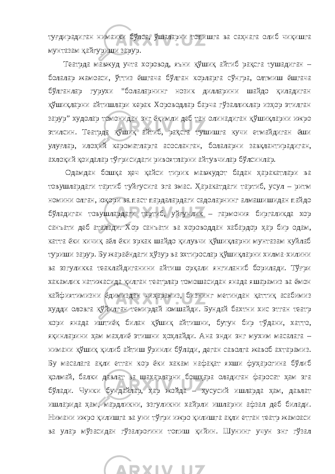 туғдирадиган нимаики бўлса, ўшаларни топишга ва саҳнага олиб чиқишга мунтазам қайғуриши зарур. Театрда мавжуд учта хоровод, яъни қўшиқ айтиб рақсга тушадиган – болалар жамоаси, ўттиз ёшгача бўлган корларга сўнгра, олтмиш ёшгача бўлганлар гурухи “болаларнинг нозик дилларини шайдо қиладиган қўшиқларни айтишлари керак Хороводлар барча гўзалликлар изҳор этилган зарур” худолар томонидан энг ёқимли деб тан олинадиган қўшиқларни ижро этилсин. Театрда қўшиқ айтиб, рақсга тушишга кучи етмайдиган ёши улуғлар, илоҳий кароматларга асосланган, болаларни завқлантирадиган, ахлоқий қоидалар тўғрисидаги ривоятларни айтувчилар бўлсинлар. Одамдан бошқа ҳеч қайси тирик мавжудот бадан ҳаракатлари ва товушлардаги тартиб туйғусига эга эмас. Ҳаракатдаги тартиб, усул – ритм номини олган, юқори ва паст пардалардаги садоларнинг алмашишидан пайдо бўладиган товушлардаги тартиб, уйғунлик – гармония биргаликда хор санъати деб аталади. Хор санъати ва хороводдан хабардор ҳар бир одам, катта ёки кичиқ аёл ёки эркак шайдо қилувчи қўшиқларни мунтазам куйлаб туриши зарур. Бу жараёндаги ҳўзур ва эхтирослар қўшиқларни хилма-хилини ва эзгуликка теаклайдиганини айтиш орқали янгиланиб борилади. Тўғри хакамлик натижасида қилган театрлар томошасидан янада яшарамиз ва ёмон кайфиятимизни ёдимиздан чиҳарамиз, бизнинг метиндан қаттиқ асабимиз худди оловга қўйилган темирдай юмшайди. Бундай бахтни хис этган театр кори янада иштиёқ билан қўшиқ айтишни, бутун бир тўдани, хатто, яқинларини ҳам маҳлиё этишни ҳоҳлайди. Ана энди энг мухим масалага – нимани қўшиқ қилиб айтиш ўринли бўлади, деган саволга жавоб ахтарамиз. Бу масалага ақли етган кор ёки хакам нафақат яхши фуҳарогина бўлиб қолмай, балки давлат ва шаҳарларни бошҳара оладиган фаросат ҳам эга бўлади. Чунки бундайлар, ҳар жойда – ҳусусий ишларда ҳам, давлат ишларида ҳам, мардликни, эзгуликни хайрли ишларни афзал деб билади. Нимани ижро қилишга ва уни тўғри ижро қилишга ақли етган театр жамоаси ва улар мўзасидан гўзалроғини топиш қийин. Шунинг учун энг гўзал 