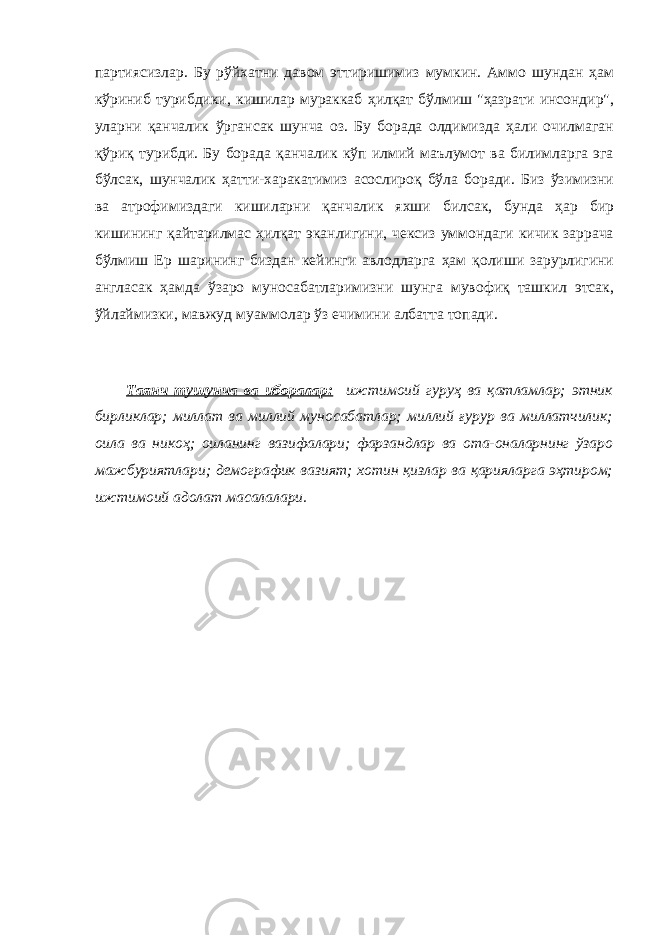 партиясизлар. Бу рўйхатни давом эттиришимиз мумкин. Аммо шундан ҳам кўриниб турибдики, кишилар мураккаб ҳилқат бўлмиш &#34;ҳазрати инсондир&#34;, уларни қанчалик ўргансак шунча оз. Бу борада олдимизда ҳали очилмаган қўриқ турибди. Бу борада қанчалик кўп илмий маълумот ва билимларга эга бўлсак, шунчалик ҳатти-харакатимиз асослироқ бўла боради. Биз ўзимизни ва атрофимиздаги кишиларни қанчалик яхши билсак, бунда ҳар бир кишининг қайтарилмас ҳилқат эканлигини, чексиз уммондаги кичик заррача бўлмиш Ер шарининг биздан кейинги авлодларга ҳам қолиши зарурлигини англасак ҳамда ўзаро муносабатларимизни шунга мувофиқ ташкил этсак, ўйлаймизки, мавжуд муаммолар ўз ечимини албатта топади. Таянч тушунча ва иборалар: ижтимоий гуруҳ ва қатламлар; этник бирликлар; миллат ва миллий муносабатлар; миллий ғурур ва миллатчилик; оила ва никоҳ; оиланинг вазифалари; фарзандлар ва ота-оналарнинг ўзаро мажбуриятлари; демографик вазият; хотин қизлар ва қарияларга эҳтиром; ижтимоий адолат масалалари. 