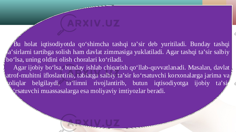 Bu holat iqtisodiyotda qo‘shimcha tashqi ta’sir deb yuritiladi. Bunday tashqi ta’sirlarni tartibga solish ham davlat zimmasiga yuklatiladi. Agar tashqi ta’sir salbiy bo‘lsa, uning oldini olish choralari ko‘riladi. Agar ijobiy bo‘lsa, bunday ishlab chiqarish qo‘llab-quvvatlanadi. Masalan, davlat atrof-muhitni ifloslantirib, tabiatga salbiy ta’sir ko‘rsatuvchi korxonalarga jarima va soliqlar belgilaydi, ta’limni rivojlantirib, butun iqtisodiyotga ijobiy ta’sir ko‘rsatuvchi muassasalarga esa moliyaviy imtiyozlar beradi. 