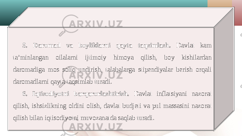 5. Daromad va boyliklarni qayta taqsimlash. Davlat kam ta’minlangan oilalarni ijtimoiy himoya qilish, boy kishilardan daromadiga mos soliq undirish, talabalarga stipendiyalar berish orqali daromadlarni qayta taqsimlab turadi. 6. Iqtisodiyotni barqarorlashtirish. Davlat inflatsiyani nazorat qilish, ishsizlikning oldini olish, davlat budjeti va pul massasini nazorat qilish bilan iqtisodiyotni muvozanatda saqlab turadi. 