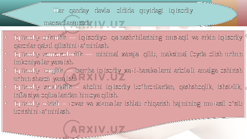 Har qanday davlat oldida quyidagi iqtisodiy maqsadlar turadi: • Iqtisodiy erkinlik — iqtisodiyot qatnashchilarining mustaqil va erkin iqtisodiy qarorlar qabul qilishini ta‘minlash. • Iqtisodiy samaradorlik — minimal xarajat qilib, maksimal foyda olish uchun imkoniyatlar yaratish. • Iqtisodiy tenglik — barcha iqtisodiy xatti-harakatlarni adolatli amalga oshirish uchun sharoit yaratish. • Iqtisodiy xavfsizlik – aholini iqtisodiy bo‘hronlardan, qashshoqlik, ishsizlik, inflatsiya oqibatlaridan himoya qilish. • Iqtisodiy o‘sish – tovar va xizmatlar ishlab chiqarish hajmining muttasil o‘sib borishini ta‘minlash. 