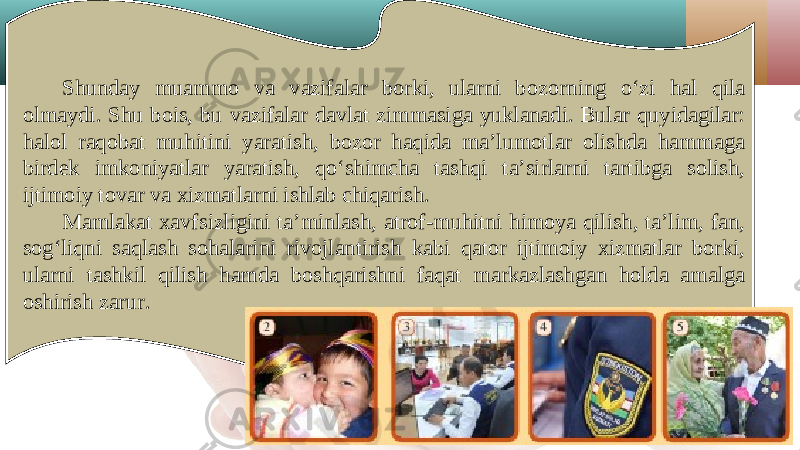 Shunday muammo va vazifalar borki, ularni bozorning o‘zi hal qila olmaydi. Shu bois, bu vazifalar davlat zimmasiga yuklanadi. Bular quyidagilar: halol raqobat muhitini yaratish, bozor haqida ma’lumotlar olishda hammaga birdek imkoniyatlar yaratish, qo‘shimcha tashqi ta’sirlarni tartibga solish, ijtimoiy tovar va xizmatlarni ishlab chiqarish. Mamlakat xavfsizligini ta’minlash, atrof-muhitni himoya qilish, ta’lim, fan, sog‘liqni saqlash sohalarini rivojlantirish kabi qator ijtimoiy xizmatlar borki, ularni tashkil qilish hamda boshqarishni faqat markazlashgan holda amalga oshirish zarur. 