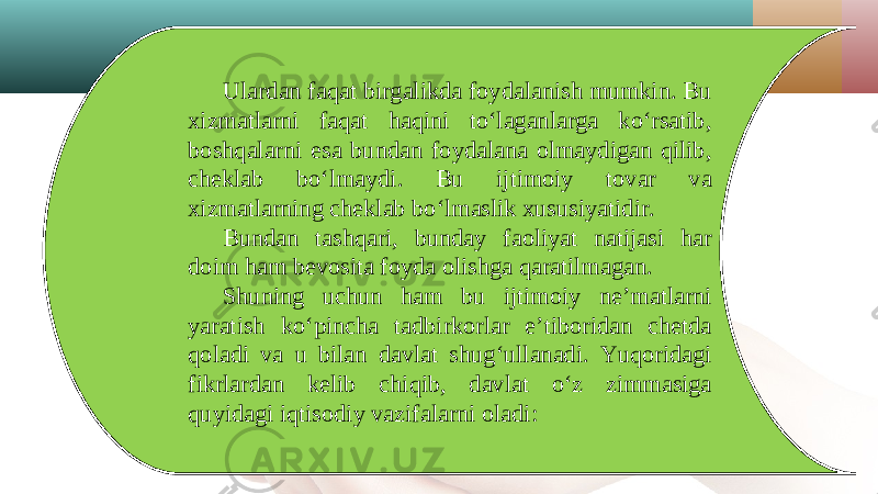 Ulardan faqat birgalikda foydalanish mumkin. Bu xizmatlarni faqat haqini to‘laganlarga ko‘rsatib, boshqalarni esa bundan foydalana olmaydigan qilib, cheklab bo‘lmaydi. Bu ijtimoiy tovar va xizmatlarning cheklab bo‘lmaslik xususiyatidir. Bundan tashqari, bunday faoliyat natijasi har doim ham bevosita foyda olishga qaratilmagan. Shuning uchun ham bu ijtimoiy ne’matlarni yaratish ko‘pincha tadbirkorlar e’tiboridan chetda qoladi va u bilan davlat shug‘ullanadi. Yuqoridagi fikrlardan kelib chiqib, davlat o‘z zimmasiga quyidagi iqtisodiy vazifalarni oladi: 