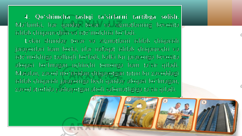 4. Qo‘shimcha tashqi ta’sirlarni tartibga solish. Ma’lumki, har qanday tovar va xizmatlarning bevosita ishlab chiqaruvchisi va iste’molchisi bo‘ladi. Lekin shunday tovar va xizmatlarni ishlab chiqarish jarayonlari ham borki, ular nafaqat ishlab chiqaruvchi va iste’molchiga taalluqli bo‘ladi, balki bu jarayonga bevosita aloqasi bo‘lmagan uchinchi tomonga ham ta’sir qiladi. Masalan, zavod mo‘risidan chiqayotgan tutun bu zavoddagi ishlab chiqarish jarayoniga hech qanday aloqasi bo‘lmagan, zavod atrofida yashayotgan aholi salomatligiga ta’sir qiladi. 