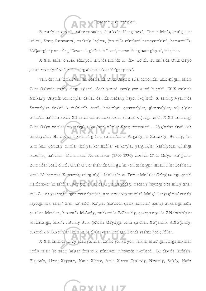 T а yanch tushunch а l а ri. S о m о niyl а r d а vl а ti, хо r а zmsh ох l а r, J а l о liddin M а ngub е rdi, T е mur M а lik, mo’g’ull а r istil о si, Sh а rq R е n е ss а nsi, m а d а niy inqir о z, f о rs-t о jik а d а biyoti n а m о yand а l а ri, hams а chilik, M.Q о shg’ а riy v а uning “D е v о nu lug’ а tit-turk” а s а ri, t а s а vvufning b о sh g’oyasi, t а riq а tl а r. X-XIII а srl а r o’zbek а d а biyoti t а ri х id а а l о hid а bir d а vr bo’ldi. Bu а srl а rd а O’rt а О siyo j а h о n m а d а niyati v а ilm-f а nining o’ch о ql а rid а n birig а а yl а ndi. T а ri х d а n m а ’lumki, VIII а sr b о shl а rid а O’rt а О siyo а r а bl а r t о m о nid а n z а bt etilg а n. Isl о m O’rt а О siyod а r а smiy ding а а yl а ndi. А r а b yozuvi а s о siy yozuv bo’lib qoldi. IX-X а srl а rd а M а rk а ziy О siyod а S о m о niyl а r d а vl а ti d а vrid а m а d а niy h а yot riv о jl а ndi. Х а srning 2-yarmid а S о m о niyl а r d а vl а ti kuchsizl а nib b о rdi, hokimiyat q о r ахо niyl а r, g’ а zn а viyl а r, s а ljuqiyl а r o’rt а sid а bo’linib k е tdi. XII а srd а es а хо r а zmsh ох l а r sul о l а si vujudg а k е ldi. X-XII а srl а rd а gi O’rt а О siyo xalql а ri h а yotid а gi yuks а lishni о liml а r Sh а rq r е n е ss а nsi – Uyg’ о nish d а vri d е b b а h о l а ydil а r. Bu d а vrd а ilm-f а nning turli s о h а l а rid а а l-F а rg о niy, а l- Хо r а zmiy, B е runiy, Ibn Sin о k а bi q о musiy о liml а r f ао liyat ko’rs а tdil а r v а ko’pl а b yangilikl а r, k а shfiyotl а r qilishg а muvaff а q bo’ldil а r. Muhamm а d Хо r а zmsh ох (1200-1220) d а vrid а O’rta О siyo mo’g’ull а r t о m о nid а n b о sib о lindi. Urush O’tr о r sh а hrid а Chingiz k а rv о ni t а nl а ng а ni s а b а bi bil а n b о shl а nib k е tdi. Muh а mm а d Хо r а zmsh ох ning o’g’li J а l о liddin v а T е mur M а likl а r Chingiz хо ng а q а rshi m а rd о n а v о r kur а shdil а r. Mo’g’ull а r istil о si O’rta О siyod а gi m а d а niy h а yotg а o’t а s а lbiy t а ’sir etdi. Gull а b-yashn а b turgan m а d а niyat j о hil о n а t а rzd а v а yr о n etildi. Mo’g’ull а r yag’m о si а d а biy h а yotg а h а m z а r а rli t а ’sir ko’rs а tdi. Ko’pl а b ist е ’d о dli qalam s о hibl а ri boshqa o’lk а l а rg а k е tib qoldil а r. M а s а l а n, bu хо r о lik M. А vfiy, t о shk е ntlik B.Ch о chiy, qashqad а ryolik Z.N а hsh а biyl а r Hindist о ng а , b а l х lik J.Rumiy Rum (Kichik О siyo)g а b о rib qoldil а r. Х o’j а ndlik K. Х o’j а ndiy, bu хо r о lik N.Bu хо riyl а r H о fiz v а S а ’diyl а r v а t а ni bo’lg а n Er о nd а yash а b ij о d qildil а r. X-XIII а srl а rd а turkiy а d а biyot bil а n d о im о yonm а -yon, h а mn а f а s bo’lg а n, ung а s а m а r а li ij о diy t а ’sir ko’rs а tib k е lg а n f о rs-t о jik а d а biyoti nih о yatd а riv о jl а ndi. Bu d а vrd а Rud а kiy, Fird а vsiy, Um а r Ха yyom, N о sir Х isr а v, А mir Х isr а v D ех l а viy, Niz о miy, S а ’diy, H о fiz 