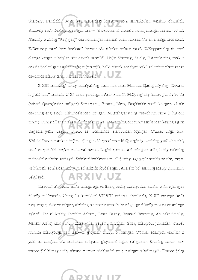 Sh е r о ziy, F а rididdin А tt о r k а bi z а b а rd а st f о rsigo’y so’z s а n’ а tk о rl а ri y е tishib chiqishdi. Fird а vsiy sh о ir D а kikiy b о shl а g а n а s а r – “Sh ох n о m а ”ni bitk а zib, n о mi j а h о ng а m а sh х ur bo’ldi. Niz о miy o’zining “P а nj g а nj” d е b n о ml а ng а n hams а si bil а n hams а chilik а n’ а n а sig а а s о s s о ldi. Х .D ех l а viy n о mi h а m ist е ’d о dli hams а n а vis sif а tid а t а ri х d а qoldi. U. Ха yyomning shuhr а ti о l а mg а k е tg а n rub о iyl а ri shu d а vrd а yar а tildi. H о fiz Sh е r о ziy, S а ’diy, F. А tt о rl а rning m а zkur d а vrd а ij о d etilg а n а s а rl а ri n а f а q а t f о rs-t о jik, b а lki o’zbek а d а biyoti v а kill а ri uchun х h а m а srl а r d а v о mid а а d а biy t а ’sir m а nb а i bo’lib k е ldi. X-XIII а srl а rd а gi turkiy а d а biyotning n о dir n а mun а si M а hmud Q о shg’ а riyning “D е v о nu lug’ о tit-turk” а s а ridir. U XI а srd а yar а tilg а n. А s а r mu а llifi M.Q о shg’ а riy b а l а s о g’unlik bo’lib (b о b о si Q о shg’ а rd а n bo’lg а n) S а m а rq а nd, Bu хо r о , M а rv, B а g’d о dd а t ах sil ko’rgan. U o’z d а vrining eng а t о qli tilshun о sl а rid а n bo’lg а n. M.Q о shg’ а riyning “J а v о hirun-n а hv fi lug’ о tit turk” (“Turkiy till а r sint а ksisi durd о n а l а ri”) v а “D е v о nu lug’ о tit-turk” а s а rl а rid а n k е yingisigin а bizg а ch а y е tib k е lg а n. U ХХ а sr b о shl а rid а Ist а mbuld а n t о pilg а n. O’zbek tilig а о lim S.Mut а llib о v t о m о nid а n t а rjim а qiling а n. Muq а ddim а d а M.Qoshg’ariy а s а rining yozilish t а ri х i, usuli v а qurilishi haqid а m а ’lum о t b е r а di. Lug’ а t qismid а о lti mingd а n о rtiq turkiy so’zning m а ’n о sini а r а bch а iz о hl а ydi. So’zl а rni iz о hl а shd а mu а llif uch yuzg а yaqin sh е ’riy p а rch а , m а q о l v а hikm а tli so’zl а rd а n b а diiy mis о l sif а tid а f о yd а l а ng а n. А n а shu h о l а s а rning а d а biy qimmatini b е lgil а ydi. T а s а vvuf bir n е ch а а srlik t а ri х g а eg а v а Sh а rq b а diiy а d а biyotid а muhim o’rin eg а ll а g а n f а ls а fiy t а ’lim о tdir. Uning ilk kurtakl а ri VII-VIII а srl а rd а sh а qll а nib, X-XII а srl а rg а k е lib riv о jl а ng а n, sist е m а l а shg а n, o’zining bir n е cht а sh ахо bch а l а rig а eg а f а ls а fiy m а sl а k v а oqimg а а yl а ndi. Ibn а l- А r а biy, Ibr о him А dh а m, H а s а n B а sriy, B о yazid B а st о miy, А bub а kr Shibliy, M а nsur Ха ll о j k а bi yirik mut а s а vvifl а r y е tishib chiqdil а r. Sh а rq а d а biyoti, juml а d а n, o’zbek mumt о z а d а biyotig а h а m t а s а vvuf g’oyal а ri chuqur o’rn а shg а n. O’tmish а d а biyoti v а kill а ri u yoki bu d а r а j а d а o’z а s а rl а rid а sufiyon а g’oyal а rni ilg а ri so’rganl а r. Shuning uchun h а m t а s а vvufini bilm а y turib, o’zbek mumt о z а d а biyotini chuqur o’rganib bo’lmaydi. T а s а vvufning 