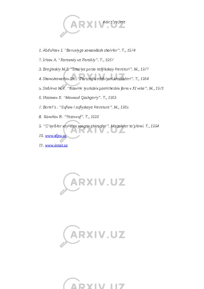 А d а biyotl а r: 1. А bdull ае v I. “B е runiyg а z а m о nd о sh sh о irl а r”. T., 1974 2. Iris о v А . “ Хо r а zmiy v а F о r о biy”. T., 1967 3. Br а ginskiy M.S. “Ist о riya p е rs о -t а djiksk о y lit е r а turi”. M., 1972 4. Sh о muham е d о v.Sh. “F о rs-t о jik а d а biyoti kl а ssikl а ri”. T., 1964 5. St е bl е v а M.V. “R а zviti е tyurkski х p о etich е ski х f о rm v XI v е k е ”. M., 1971 6. H а s а n о v Х . “M ах mud Q о shg а riy”. T., 1963 7. B е rt е l’s . “Sufizm i sufiysk а ya lit е r а tur а ”. M., 1965 8. K о mil о v N. “T а s а vvuf”. T., 1996 9. “G’ о yibl а r ха ylid а n yong а n chir о ql а r”. M а q о l а l а r to’plami. T., 1994 10. www.tdpu.uz 11. www.intuit.uz 