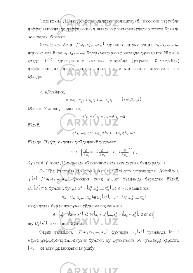1-эслатма . (1) ва (3) формулаларни солиштириб, иккинчи тартибли дифференциаларда дифференциал шаклнинг инвариантлиги хоссаси ўринли эмаслигии кўрамиз. 2-эслатма . Агар  mx x x f ...,, , 2 1 функция аргументлари mx x x ...,, , 2 1 ларнинг ҳар бири kt t t ...,, , 2 1 ўзгарувчиларнинг чизиқли функцияси бўлса, у ҳолда  x f функциянинг иккинчи тартибли (умуман, n -тартибли) дифференциали дифференциал шаклнинг инвариантлик хоссасига эга бўлади. ◄ Айтайлик,  k i t a t a t a b x k i i i i i k ,...,, ... 21 2 1 2 1       бўлсин. У ҳолда, равшанки, 0 2 22 12     kt d t d t d ..... бўлиб, 0 ... 2 22 12 2 21      k i i i i t d a t d a t d a x d k бўлади. (3) формуладан фойдаланиб топамиз: f x dx x dx x f d m 2 2 2 1 1 2 ...                 . Бу эса f d2 нинг (1) формула кўринишига эга эканлигини билдиради.► 4 0 . Кўп ўзгарувчили функциянинг Тейлор формуласи. Айтайлик,    mx x x f x f ...,, , 2 1  функция очиқ mR E  тўпламда берилган бўлиб,   E x U  0  бўлсин, бунда  0 02 01 0 ...,, , mx x x x  ва 0  . Равшанки,      0 02 01 0 0 2 1 , ..., , , ,..., , m m x x x x x U x x x x      нуқталарни бирлаштирувчи тўғри чизиқ кесмаси        1 0; ,..., , 0 0 02 2 02 01 1 01          t x xt x x xt x x xt x A m m m шу  0x U  га тегишли бўлади. Фараз қилайлик,  mx x x f ....,, , 2 1 функция  0x U  тўпламда  1n марта дифференциаллланувчи бўлсин. Бу функцияни A тўпламда қарасак,  1, 0 сегментда аниқланган ушбу 