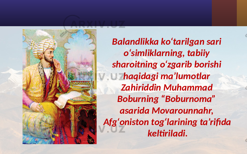 Balandlikka ko‘tarilgan sari o‘simliklarning, tabiiy sharoitning o‘zgarib borishi haqidagi ma’lumotlar Zahiriddin Muhammad Boburning “Boburnoma” asarida Movarounnahr, Afg‘oniston tog‘larining ta’rifida keltiriladi. 