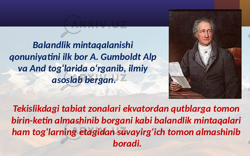 Balandlik mintaqalanishi qonuniyatini ilk bor A. Gumboldt Alp va And tog‘larida o‘rganib, ilmiy asoslab bergan. Tekislikdagi tabiat zonalari ekvatordan qutblarga tomon birin-ketin almashinib borgani kabi balandlik mintaqalari ham tog‘larning etagidan suvayirg‘ich tomon almashinib boradi. 