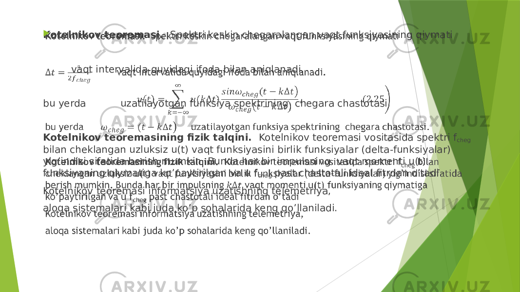 Kotelnikov teoremasi. Spektri keskin chegaralangan vaqt funksiyasining qiymati   vaqt intervalida quyidagi ifoda bilan aniqlanadi. bu yerda uzatilayotgan funksiya spektrining chegara chastotasi.   Kotelnikov teoremasining fizik talqini. Kotelnikov teoremasi vositasida spektri f cheg bilan cheklangan uzluksiz u(t) vaqt funksiyasini birlik funksiyalar (delta-funksiyalar) yig’indisi sifatida berish mumkin. Bunda har bir impulsning vaqt momenti u(t) funksiyaning qiymatiga ko’paytirilgan va u f cheg past chastotali ideal fitrdan o’tadi Kotelnikov teoremasi informatsiya uzatishning telemetriya, aloqa sistemalari kabi juda ko’p sohalarida keng qo’llaniladi.    