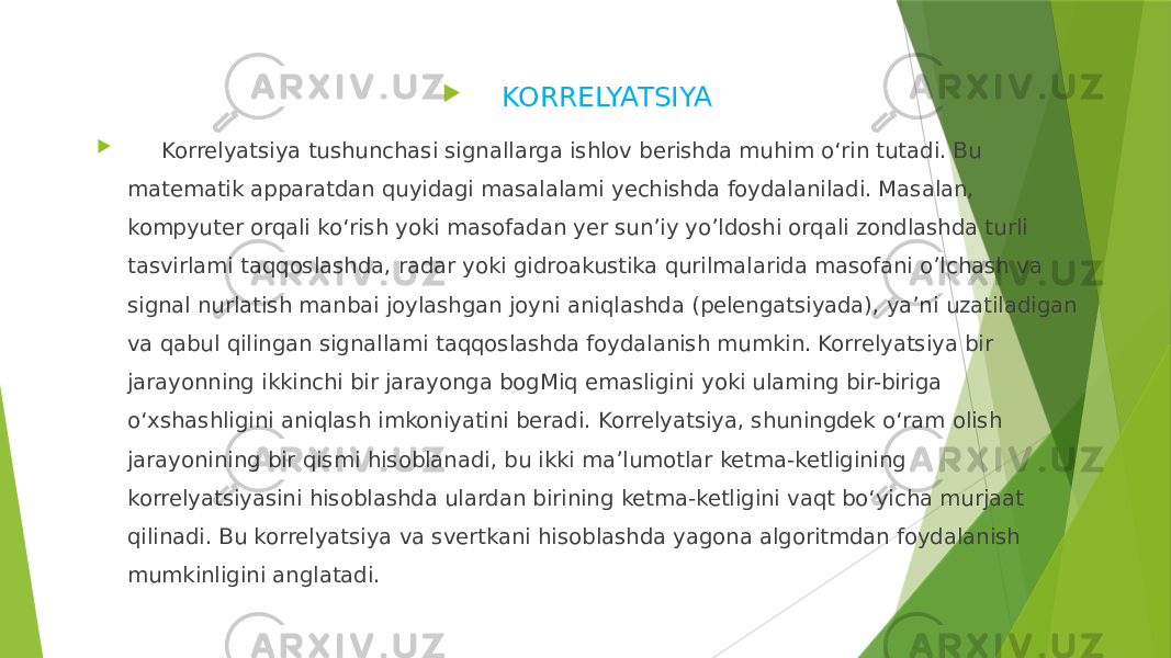  KORRELYATSIYA  Korrelyatsiya tushunchasi signallarga ishlov berishda muhim o‘rin tutadi. Bu matematik apparatdan quyidagi masalalami yechishda foydalaniladi. Masalan, kompyuter orqali ko‘rish yoki masofadan yer sun’iy yo’ldoshi orqali zondlashda turli tasvirlami taqqoslashda, radar yoki gidroakustika qurilmalarida masofani o’lchash va signal nurlatish manbai joylashgan joyni aniqlashda (pelengatsiyada), ya’ni uzatiladigan va qabul qilingan signallami taqqoslashda foydalanish mumkin. Korrelyatsiya bir jarayonning ikkinchi bir jarayonga bogMiq emasligini yoki ulaming bir-biriga o‘xshashligini aniqlash imkoniyatini beradi. Korrelyatsiya, shuningdek o‘ram olish jarayonining bir qismi hisoblanadi, bu ikki ma’lumotlar ketma-ketligining korrelyatsiyasini hisoblashda ulardan birining ketma-ketligini vaqt bo‘yicha murjaat qilinadi. Bu korrelyatsiya va svertkani hisoblashda yagona algoritmdan foydalanish mumkinligini anglatadi. 