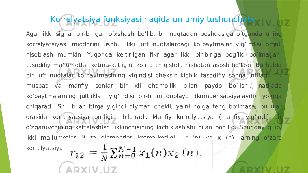 Korrelyatsiya funksiyasi haqida umumiy tushunchalar Agar ikki signal bir-biriga o‘xshash bo’lib, bir nuqtadan boshqasiga o‘tganda uning korrelyatsiyasi miqdorini ushbu ikki juft nuqtalardagi ko‘paytmalar yig‘indisi orqali hisoblash mumkin. Yuqorida keltirilgan fikr agar ikki bir-biriga bog’liq bo’lmagan, tasodifiy ma’lumotlar ketma-ketligini ko‘rib chiqishda nisbatan asosli bo’ladi. Bu holda bir juft nuqtalar ko‘paytmasining yigindisi cheksiz kichik tasodifiy songa intiladi. Bu musbat va manfiy sonlar bir xil ehtimollik bilan paydo bo’lishi, natijada ko&#39;paytmalaming juftliklari yig’indisi bir-birini qoplaydi (kompensatsiyalaydi), yo‘qqa chiqaradi. Shu bilan birga yigindi qiymati chekli, ya’ni nolga teng bo’lmasa, bu ular orasida korrelyatsiya borligini bildiradi. Manfiy korrelyatsiya (manfiy yig’indi) bir o‘zgaruvchining kattalashlshi ikkinchisining kichiklashishi bilan bog’liq. Shunday qilib, ikki ma’lumotlar N ta elementlar ketma-ketligi r (n) va x (n) larning o‘zaro korrelyatsiyasi r ni quyidagi ko‘rinishda yozîsh mumkin: 