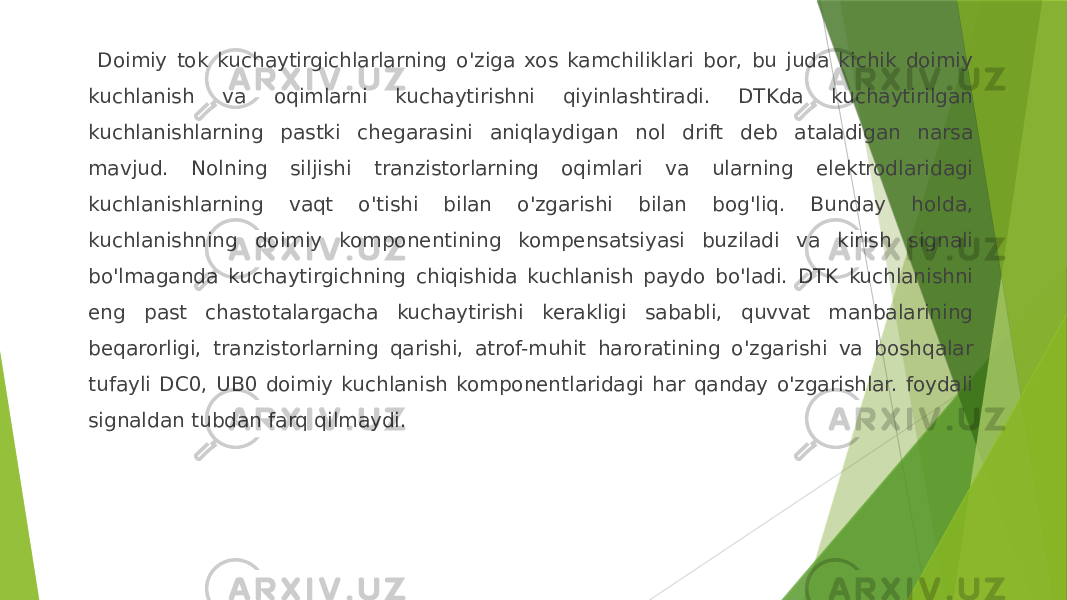  Doimiy tok kuchaytirgichlarlarning o&#39;ziga xos kamchiliklari bor, bu juda kichik doimiy kuchlanish va oqimlarni kuchaytirishni qiyinlashtiradi. DTKda kuchaytirilgan kuchlanishlarning pastki chegarasini aniqlaydigan nol drift deb ataladigan narsa mavjud. Nolning siljishi tranzistorlarning oqimlari va ularning elektrodlaridagi kuchlanishlarning vaqt o&#39;tishi bilan o&#39;zgarishi bilan bog&#39;liq. Bunday holda, kuchlanishning doimiy komponentining kompensatsiyasi buziladi va kirish signali bo&#39;lmaganda kuchaytirgichning chiqishida kuchlanish paydo bo&#39;ladi. DTK kuchlanishni eng past chastotalargacha kuchaytirishi kerakligi sababli, quvvat manbalarining beqarorligi, tranzistorlarning qarishi, atrof-muhit haroratining o&#39;zgarishi va boshqalar tufayli DC0, UB0 doimiy kuchlanish komponentlaridagi har qanday o&#39;zgarishlar. foydali signaldan tubdan farq qilmaydi. 