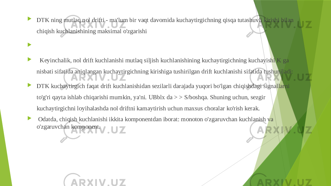  DTK ning mutlaq nol drifti - ma&#39;lum bir vaqt davomida kuchaytirgichning qisqa tutashuvli kirishi bilan chiqish kuchlanishining maksimal o&#39;zgarishi     Keyinchalik, nol drift kuchlanishi mutlaq siljish kuchlanishining kuchaytirgichning kuchayishi K ga nisbati sifatida aniqlangan kuchaytirgichning kirishiga tushirilgan drift kuchlanishi sifatida tushuniladi:  DTK kuchaytirgich faqat drift kuchlanishidan sezilarli darajada yuqori bo&#39;lgan chiqishdagi signallarni to&#39;g&#39;ri qayta ishlab chiqarishi mumkin, ya&#39;ni. UBblx da > > S/boshqa. Shuning uchun, sezgir kuchaytirgichni loyihalashda nol driftni kamaytirish uchun maxsus choralar ko&#39;rish kerak.  Odatda, chiqish kuchlanishi ikkita komponentdan iborat: monoton o&#39;zgaruvchan kuchlanish va o&#39;zgaruvchan komponent. 