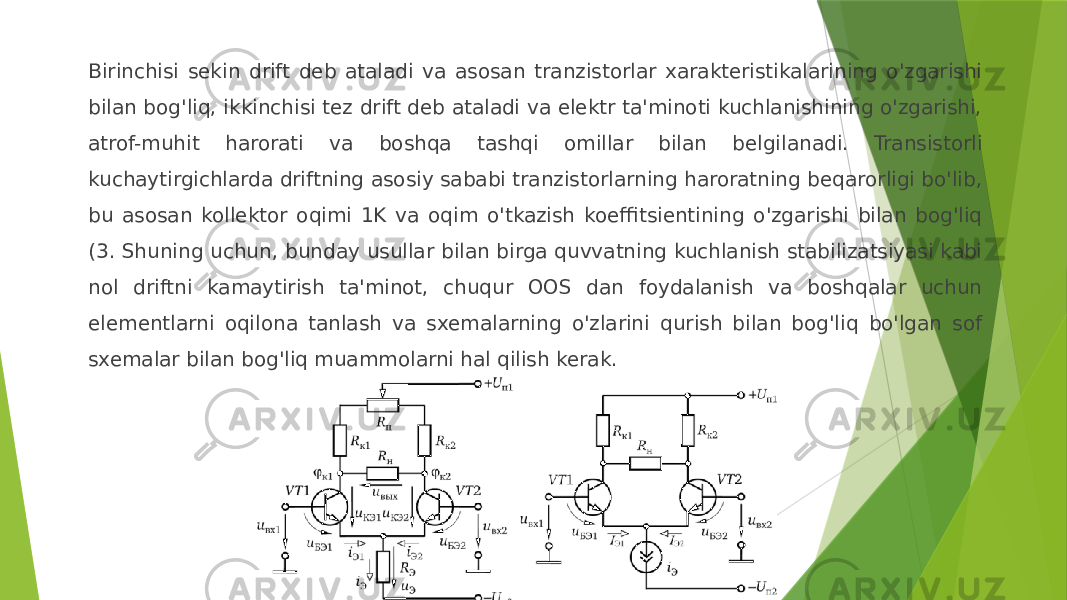 Birinchisi sekin drift deb ataladi va asosan tranzistorlar xarakteristikalarining o&#39;zgarishi bilan bog&#39;liq, ikkinchisi tez drift deb ataladi va elektr ta&#39;minoti kuchlanishining o&#39;zgarishi, atrof-muhit harorati va boshqa tashqi omillar bilan belgilanadi. Transistorli kuchaytirgichlarda driftning asosiy sababi tranzistorlarning haroratning beqarorligi bo&#39;lib, bu asosan kollektor oqimi 1K va oqim o&#39;tkazish koeffitsientining o&#39;zgarishi bilan bog&#39;liq (3. Shuning uchun, bunday usullar bilan birga quvvatning kuchlanish stabilizatsiyasi kabi nol driftni kamaytirish ta&#39;minot, chuqur OOS dan foydalanish va boshqalar uchun elementlarni oqilona tanlash va sxemalarning o&#39;zlarini qurish bilan bog&#39;liq bo&#39;lgan sof sxemalar bilan bog&#39;liq muammolarni hal qilish kerak. 