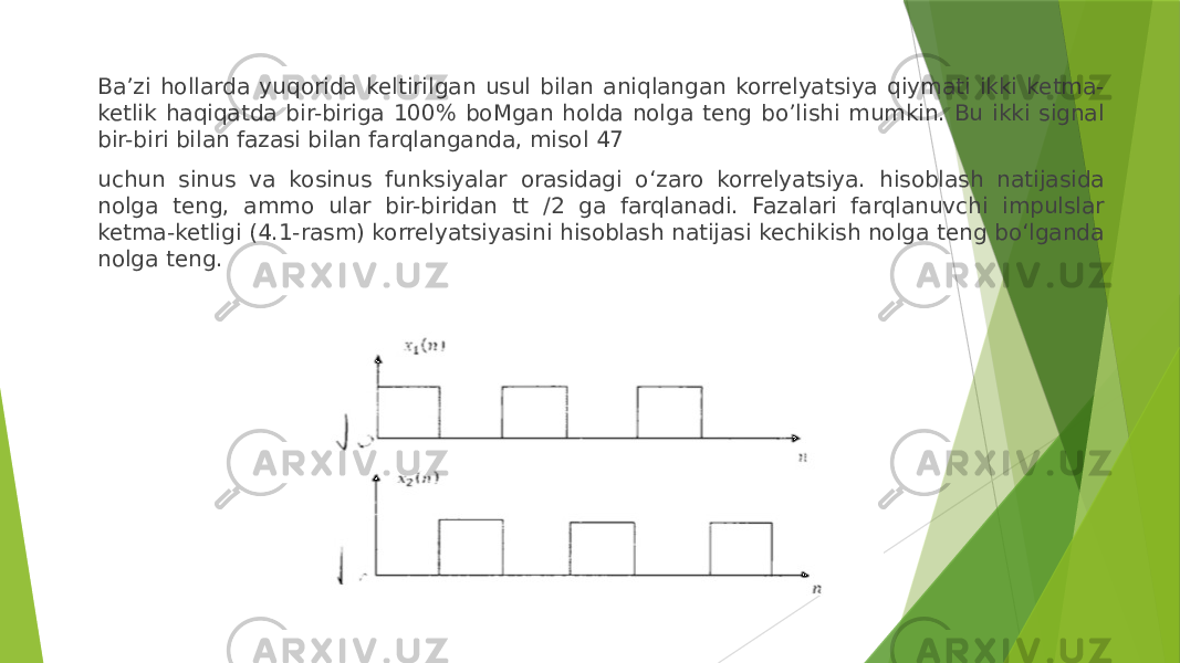 Ba’zi hollarda yuqorida keltirilgan usul bilan aniqlangan korrelyatsiya qiymati ikki ketma- ketlik haqiqatda bir-biriga 100% boMgan holda nolga teng bo’lishi mumkin. Bu ikki signal bir-biri bilan fazasi bilan farqlanganda, misol 47 uchun sinus va kosinus funksiyalar orasidagi o‘zaro korrelyatsiya. hisoblash natijasida nolga teng, ammo ular bir-biridan tt /2 ga farqlanadi. Fazalari farqlanuvchi impulslar ketma-ketligi (4.1-rasm) korrelyatsiyasini hisoblash natijasi kechikish nolga teng bo‘lganda nolga teng. 