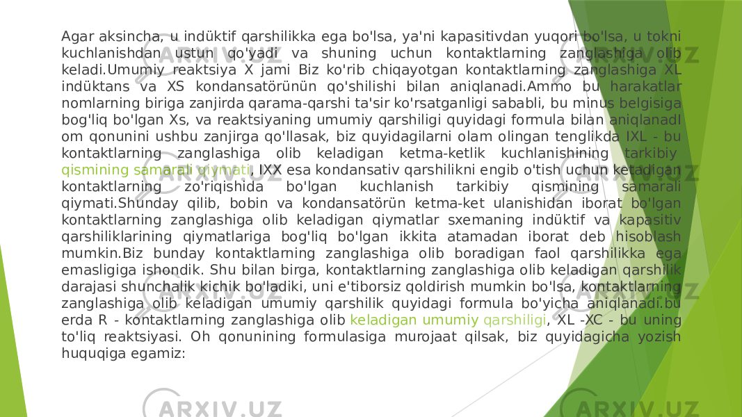 Agar aksincha, u indüktif qarshilikka ega bo&#39;lsa, ya&#39;ni kapasitivdan yuqori bo&#39;lsa, u tokni kuchlanishdan ustun qo&#39;yadi va shuning uchun kontaktlarning zanglashiga olib keladi.Umumiy reaktsiya X jami Biz ko&#39;rib chiqayotgan kontaktlarning zanglashiga XL indüktans va XS kondansatörünün qo&#39;shilishi bilan aniqlanadi.Ammo bu harakatlar nomlarning biriga zanjirda qarama-qarshi ta&#39;sir ko&#39;rsatganligi sababli, bu minus belgisiga bog&#39;liq bo&#39;lgan Xs, va reaktsiyaning umumiy qarshiligi quyidagi formula bilan aniqlanadI om qonunini ushbu zanjirga qo&#39;llasak, biz quyidagilarni olam olingan tenglikda IXL - bu kontaktlarning zanglashiga olib keladigan ketma-ketlik kuchlanishining tarkibiy  qismining samarali qiymati , IXX esa kondansativ qarshilikni engib o&#39;tish uchun ketadigan kontaktlarning zo&#39;riqishida bo&#39;lgan kuchlanish tarkibiy qismining samarali qiymati.Shunday qilib, bobin va kondansatörün ketma-ket ulanishidan iborat bo&#39;lgan kontaktlarning zanglashiga olib keladigan qiymatlar sxemaning indüktif va kapasitiv qarshiliklarining qiymatlariga bog&#39;liq bo&#39;lgan ikkita atamadan iborat deb hisoblash mumkin.Biz bunday kontaktlarning zanglashiga olib boradigan faol qarshilikka ega emasligiga ishondik. Shu bilan birga, kontaktlarning zanglashiga olib keladigan qarshilik darajasi shunchalik kichik bo&#39;ladiki, uni e&#39;tiborsiz qoldirish mumkin bo&#39;lsa, kontaktlarning zanglashiga olib keladigan umumiy qarshilik quyidagi formula bo&#39;yicha aniqlanadi.bu erda R - kontaktlarning zanglashiga olib  keladigan umumiy qarshiligi , XL -XC - bu uning to&#39;liq reaktsiyasi. Oh qonunining formulasiga murojaat qilsak, biz quyidagicha yozish huquqiga egamiz: 