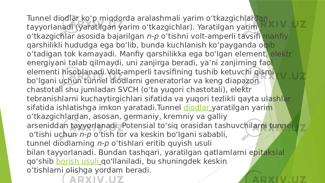 Tunnel diodlar ko‘p miqdorda aralashmali yarim o‘tkazgichlardan tayyorlanadi (yaratilgan yarim o‘tkazgichlar). Yaratilgan yarim o‘tkazgichlar asosida bajarilgan  n-p  o‘tishni volt-amperli tavsifi manfiy qarshilikli hududga ega bo‘lib, bunda kuchlanish ko‘payganda oqib o‘tadigan tok kamayadi. Manfiy qarshilikka ega bo‘lgan element, elektr energiyani talab qilmaydi, uni zanjirga beradi, ya’ni zanjirning faol elementi hisoblanadi.Volt-amperli tavsifining tushib ketuvchi qismi bo‘lgani uchun tunnel diodlarni generatorlar va keng diapazon chastotali shu jumladan SVCH (o‘ta yuqori chastotali), elektr tebranishlarni kuchaytirgichlari sifatida va yuqori tezlikli qayta ulashlar sifatida ishlatishga imkon yaratadi.Tunnel  diodlar   yaratilgan yarim o‘tkazgichlardan, asosan, germaniy, kremniy va galliy arseniddan tayyorlanadi. Potensial to‘siq orasidan tashuvchilarni tunnel  o‘tishi uchun  n-p  o‘tish tor va keskin bo‘lgani sababli, tunnel diodlarning  n-p  o‘tishlari eritib quyish usuli bilan tayyorlanadi. Bundan tashqari, yaratilgan qatlamlarni epitaksial qo‘shib  borish usuli   qo‘llaniladi, bu shuningdek keskin o‘tishlarni olishga yordam beradi.  