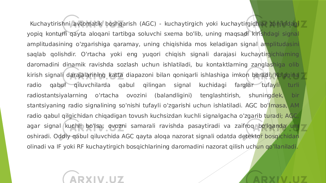  Kuchaytirishni avtomatik boshqarish (AGC) - kuchaytirgich yoki kuchaytirgichlar zanjiridagi yopiq konturli qayta aloqani tartibga soluvchi sxema bo&#39;lib, uning maqsadi kirishdagi signal amplitudasining o&#39;zgarishiga qaramay, uning chiqishida mos keladigan signal amplitudasini saqlab qolishdir. O&#39;rtacha yoki eng yuqori chiqish signali darajasi kuchaytirgichlarning daromadini dinamik ravishda sozlash uchun ishlatiladi, bu kontaktlarning zanglashiga olib kirish signali darajalarining katta diapazoni bilan qoniqarli ishlashiga imkon beradi. Ko&#39;pgina radio qabul qiluvchilarda qabul qilingan signal kuchidagi farqlar tufayli turli radiostantsiyalarning o&#39;rtacha ovozini (balandligini) tenglashtirish, shuningdek, bir stantsiyaning radio signalining so&#39;nishi tufayli o&#39;zgarishi uchun ishlatiladi. AGC bo&#39;lmasa, AM radio qabul qilgichidan chiqadigan tovush kuchsizdan kuchli signalgacha o&#39;zgarib turadi; AGC, agar signal kuchli bo&#39;lsa, ovozni samarali ravishda pasaytiradi va zaifroq bo&#39;lganda uni oshiradi. Oddiy qabul qiluvchida AGC qayta aloqa nazorat signali odatda detektor bosqichidan olinadi va IF yoki RF kuchaytirgich bosqichlarining daromadini nazorat qilish uchun qo&#39;llaniladi. 