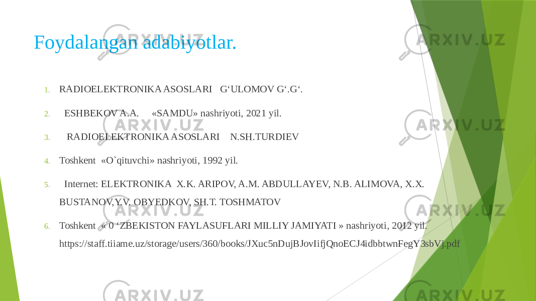 Foydalangan adabiyotlar. 1. RADIOELEKTRONIKA ASOSLARI G‘ULOMOV G‘.G‘. 2. ESHBEKOV A.A. «SAMDU» nashriyoti, 2021 yil. 3. RADIOELEKTRONIKA ASOSLARI N.SH.TURDIEV 4. Toshkent «O`qituvchi» nashriyoti, 1992 yil. 5. Internet: ELEKTRONIKA X.K. ARIPOV, A.M. ABDULLAYEV, N.B. ALIMOVA, X.X. BUSTANOV,Y.V. OBYEDKOV, SH.T. TOSHMATOV 6. Toshkent « 0 ‘ZBEKISTON FAYLASUFLARI MILLIY JAMIYATI » nashriyoti, 2012 yil. https://staff.tiiame.uz/storage/users/360/books/JXuc5nDujBJovIifjQnoECJ4idbbtwnFegY3sbVj.pdf 