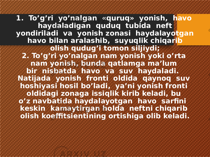 1. To’g’ri yo’nalgan «quruq» yonish, havo haydaladigan quduq tubida neft yondiriladi va yonish zonasi haydalayotgan havo bilan aralashib, suyuqlik chiqarib olish qudug’i tomon siljiydi; 2. To’g’ri yo’nalgan nam yonish yoki o’rta nam yonish, bunda qatlamga ma’lum bir nisbatda havo va suv haydaladi. Natijada yonish fronti oldida qaynoq suv hoshiyasi hosil bo’ladi, ya’ni yonish fronti oldidagi zonaga issiqlik kirib keladi, bu o’z navbatida haydalayotgan havo sarfini keskin kamaytirgan holda neftni chiqarib olish koeffitsientining ortishiga olib keladi. 