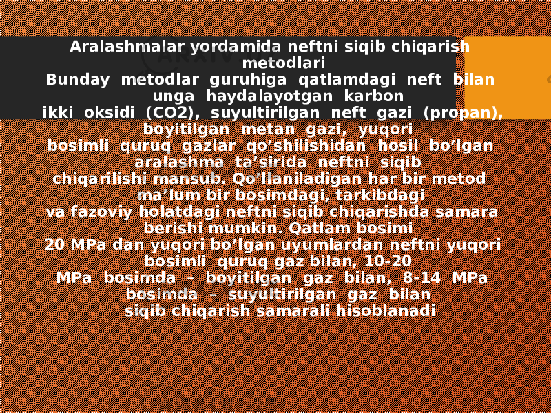  Aralashmalar yordamida neftni siqib chiqarish metodlari Bunday metodlar guruhiga qatlamdagi neft bilan unga haydalayotgan karbon ikki oksidi (CO2), suyultirilgan neft gazi (propan), boyitilgan metan gazi, yuqori bosimli quruq gazlar qo’shilishidan hosil bo’lgan aralashma ta’sirida neftni siqib chiqarilishi mansub. Qo’llaniladigan har bir metod ma’lum bir bosimdagi, tarkibdagi va fazoviy holatdagi neftni siqib chiqarishda samara berishi mumkin. Qatlam bosimi 20 MPa dan yuqori bo’lgan uyumlardan neftni yuqori bosimli quruq gaz bilan, 10-20 MPa bosimda – boyitilgan gaz bilan, 8-14 MPa bosimda – suyultirilgan gaz bilan siqib chiqarish samarali hisoblanadi 