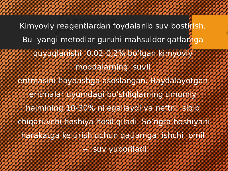 Kimyoviy reagentlardan foydalanib suv bostirish. Bu yangi metodlar guruhi mahsuldor qatlamga quyuqlanishi 0,02-0,2% bo’lgan kimyoviy moddalarning suvli eritmasini haydashga asoslangan. Haydalayotgan eritmalar uyumdagi bo’shliqlarning umumiy hajmining 10-30% ni egallaydi va neftni siqib chiqaruvchi hoshiya hosil qiladi. So’ngra hoshiyani harakatga keltirish uchun qatlamga ishchi omil − suv yuboriladi 