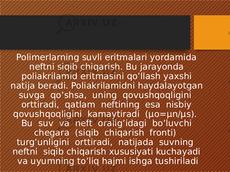 Polimerlarning suvli eritmalari yordamida neftni siqib chiqarish. Bu jarayonda poliakrilamid eritmasini qo’llash yaxshi natija beradi. Poliakrilamidni haydalayotgan suvga qo’shsa, uning qovushqoqligini orttiradi, qatlam neftining esa nisbiy qovushqoqligini kamaytiradi (μo=μn/μs). Bu suv va neft oralig’idagi bo’luvchi chegara (siqib chiqarish fronti) turg’unligini orttiradi, natijada suvning neftni siqib chiqarish xususiyati kuchayadi va uyumning to’liq hajmi ishga tushiriladi 