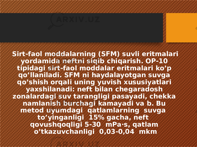 Sirt-faol moddalarning (SFM) suvli eritmalari yordamida neftni siqib chiqarish. OP-10 tipidagi sirt-faol moddalar eritmalari ko’p qo’llaniladi. SFM ni haydalayotgan suvga qo’shish orqali uning yuvish xususiyatlari yaxshilanadi: neft bilan chegaradosh zonalardagi suv tarangligi pasayadi, chekka namlanish burchagi kamayadi va b. Bu metod uyumdagi qatlamlarning suvga to’yinganligi 15% gacha, neft qovushqoqligi 5-30 mPa·s, qatlam o’tkazuvchanligi 0,03-0,04 mkm 