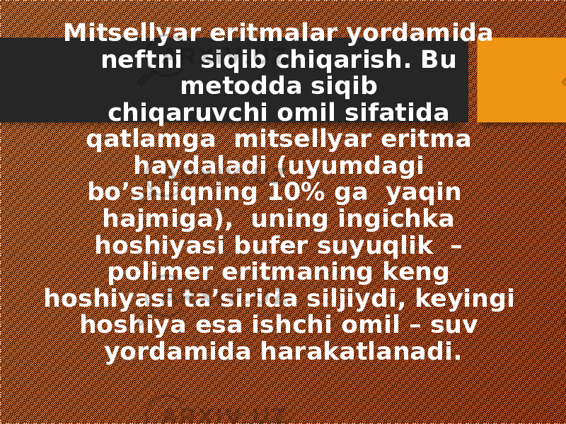 Mitsellyar eritmalar yordamida neftni siqib chiqarish. Bu metodda siqib chiqaruvchi omil sifatida qatlamga mitsellyar eritma haydaladi (uyumdagi bo’shliqning 10% ga yaqin hajmiga), uning ingichka hoshiyasi bufer suyuqlik – polimer eritmaning keng hoshiyasi ta’sirida siljiydi, keyingi hoshiya esa ishchi omil – suv yordamida harakatlanadi. 