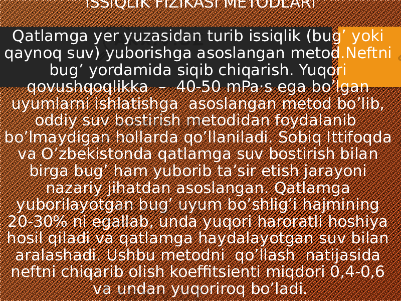 ISSIQLIK FIZIKASI METODLARI Qatlamga yer yuzasidan turib issiqlik (bug’ yoki qaynoq suv) yuborishga asoslangan metod.Neftni bug’ yordamida siqib chiqarish. Yuqori qovushqoqlikka – 40-50 mPa·s ega bo’lgan uyumlarni ishlatishga asoslangan metod bo’lib, oddiy suv bostirish metodidan foydalanib bo’lmaydigan hollarda qo’llaniladi. Sobiq Ittifoqda va O’zbekistonda qatlamga suv bostirish bilan birga bug’ ham yuborib ta’sir etish jarayoni nazariy jihatdan asoslangan. Qatlamga yuborilayotgan bug’ uyum bo’shlig’i hajmining 20-30% ni egallab, unda yuqori haroratli hoshiya hosil qiladi va qatlamga haydalayotgan suv bilan aralashadi. Ushbu metodni qo’llash natijasida neftni chiqarib olish koeffitsienti miqdori 0,4-0,6 va undan yuqoriroq bo’ladi. 