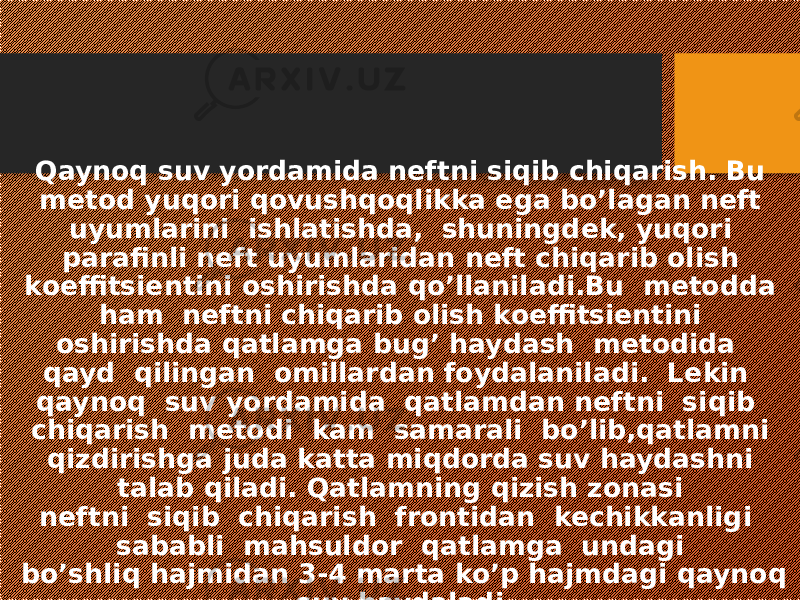 Qaynoq suv yordamida neftni siqib chiqarish. Bu metod yuqori qovushqoqlikka ega bo’lagan neft uyumlarini ishlatishda, shuningdek, yuqori parafinli neft uyumlaridan neft chiqarib olish koeffitsientini oshirishda qo’llaniladi.Bu metodda ham neftni chiqarib olish koeffitsientini oshirishda qatlamga bug’ haydash metodida qayd qilingan omillardan foydalaniladi. Lekin qaynoq suv yordamida qatlamdan neftni siqib chiqarish metodi kam samarali bo’lib,qatlamni qizdirishga juda katta miqdorda suv haydashni talab qiladi. Qatlamning qizish zonasi neftni siqib chiqarish frontidan kechikkanligi sababli mahsuldor qatlamga undagi bo’shliq hajmidan 3-4 marta ko’p hajmdagi qaynoq suv haydaladi. 