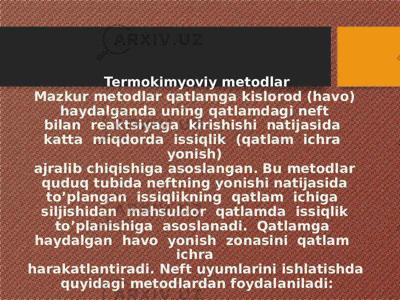 Termokimyoviy metodlar Mazkur metodlar qatlamga kislorod (havo) haydalganda uning qatlamdagi neft bilan reaktsiyaga kirishishi natijasida katta miqdorda issiqlik (qatlam ichra yonish) ajralib chiqishiga asoslangan. Bu metodlar quduq tubida neftning yonishi natijasida to’plangan issiqlikning qatlam ichiga siljishidan mahsuldor qatlamda issiqlik to’planishiga asoslanadi. Qatlamga haydalgan havo yonish zonasini qatlam ichra harakatlantiradi. Neft uyumlarini ishlatishda quyidagi metodlardan foydalaniladi: 