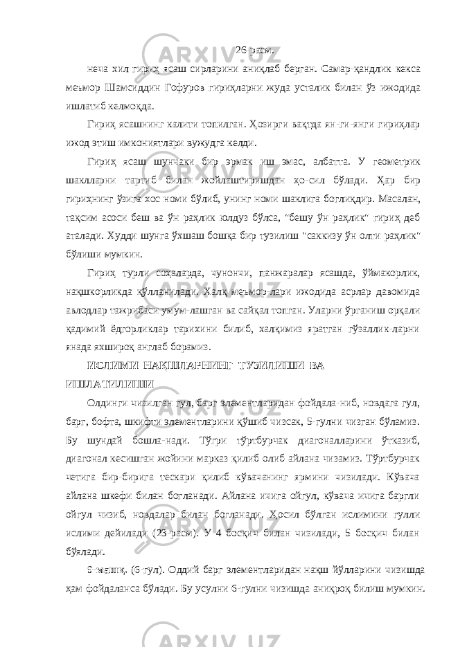 26-расм. неча хил гириҳ ясаш сирларини аниқлаб берган. Самар-қандлик кекса меъмор Шамсиддин Гофуров гириҳларни жуда усталик билан ўз ижодида ишлатиб келмоқда. Гириҳ ясашнинг калити топилган. Ҳозирги вақтда ян- ги-янги гириҳлар ижод этиш имкониятлари вужудга келди. Гириҳ ясаш шунчаки бир эрмак иш эмас, албатта. У геометрик шаклларни тартиб билан жойлаштиришдан ҳо- сил бўлади. Ҳар бир гириҳнинг ўзига хос номи бўлиб, унинг номи шаклига боглиқдир. Масалан, тақсим асоси беш ва ўн раҳлик юлдуз бўлса, &#34;бешу ўн раҳлик&#34; гириҳ деб аталади. Худди шунга ўхшаш бошқа бир тузилиш &#34;саккизу ўн олти раҳлик&#34; бўлиши мумкин. Гириҳ турли соҳаларда, чунончи, панжаралар ясашда, ўймакорлик, нақшкорликда қўлланилади. Халқ меъмор-лари ижодида асрлар давомида авлодлар тажрибаси умум-лашган ва сайқал топган. Уларни ўрганиш орқали қадимий ёдгорликлар тарихини билиб, халқимиз яратган гўзаллик-ларни янада яхшироқ англаб борамиз. ИСЛИМИ НАҚШЛАРНИНГ ТУЗИЛИШИ ВА ИШЛАТИЛИШИ Олдинги чизилган гул, барг элементларидан фойдала-ниб, новдага гул, барг, бофта, шкифти элементларини қўшиб чизсак, 5-гулни чизган бўламиз. Бу шундай бошла- нади. Тўгри тўртбурчак диагоналларини ўтказиб, диагонал кесишган жойини марказ қилиб олиб айлана чизамиз. Тўртбурчак четига бир-бирига тескари қилиб кўвачанинг ярмини чизилади. Кўвача айлана шкефи билан богланади. Айлана ичига ойгул, кўвача ичига баргли ойгул чизиб, новдалар билан богланади. Ҳ o сил бўлган ислимини гулли ислими дейилади (23-расм). У 4 босқич билан чизилади, 5 босқич билан бўялади. 9-машқ. (6-гул). Оддий барг элементларидан нақш йўлларини чизишда ҳам фойдаланса бўлади. Бу усулни 6- гулни чизишда аниқроқ билиш мумкин. 