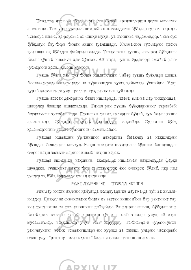 Темпера лотинча сўздан олинган бўлиб, аралаштирпш деган маънони англатади. Темпера сув аралаштириб ишлатиладиган бўёқлар турига киради. Темпера намга, ҳа-роратга ва ташқи муҳит узгаришига чидамлидир. Темпера бўёқлари бир-бири билан яхши аралашади. Хилма-хил тус- ларни ҳосил қилишда оқ бўёқдан фойдаланилади. Темпе-рани гуашь, акварел бўёқлари билан қўшиб ишлатса ҳам бўлади. Айниқса, гуашь ёрдамида ажойиб ранг тусларини ҳосил қилиш мумкин. Гуашь бўёги ҳам сув билан ишлатилади. Тайер гуашь бўёқлари шиша банкачаларида чиқарилади ва кўринишдан қуюқ қаймоққа ўхшайди. Улар қуриб қолмаслиги учун ус-тига сув, глицерин қуйилади. Гуашь асосан декоратив безак ишларида, газета, пла-катлар чиқаришда, шиорлар ёзишда ишлатилади. Глице-рин гуашь бўёқларининг таркибий богловчиси ҳисоблана- ди. Глицерин тиниқ суюқлик бўлиб, сув билан яхши арала- шади, бўёқларни қуриб қолишидан сақлайди. Сурилган бўёқ қаватларининг нафис бўлишини таъминлайди. Гуашда ишлашни ўрганишни декоратив безаклар ва нақшларни бўяшдан бошлаган маъқул. Нақш компози- цияларини бўяшни бошлашдан олдин нақш элементларини ишлаб чиқиш керак. Гуашда ишланган нақшнинг акварелда ишланган нақшлардан фарқи шундаки, гуашнинг ранги бир оз совуқ-роқ ёки очиқроқ бўлиб, ҳар хил туслар оқ бўёқ ёрдамида ҳосил қилинади. РАНГЛАРНИНГ ТОВЛАНИШИ Ранглар инсон ақлини ҳайратда қолдирадиган даража- да кўп ва хилма- хилдир. Диққат ва синчковлик билан ку-затган киши айни бир рангнинг ҳар хил тусланиши ва тов-ланишини пайқайди. Рангларни сезиш, бўёқларнинг бир-бирига мосини топиб ишлатиш кўпгина касб эгалари учун, айниқса мусаввирлар, наққошлар учун ғоят зарурдир. Та-биатдаги турли-туман рангларнинг нозик товланишлари- ни кўриш ва сезиш, уларни тасвирлай олиш учун &#34;рангшу- нослик фани&#34; билан яқиндан танишиш лозим. 