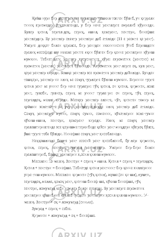 Қуёш нури бир даста рангли нурлардан ташкил топган бўлиб, уч қиррали тиниқ призмадан ўтқазилганда, у бир неча рангларга ажралиб кўринади. Булар қизил, зарғал-доқ, сариқ, яшил, ҳаворанг, зангори, бинафша ранглардир. Бу ранглар спектр ранглари деб аталади (11-а расмга қа-ранг). Уларга диққат билан қаралса, бир рангдан иккин чисига ўтиб боришдаги оралиқ масофада шу иккала рангга яқин бўлган бир қанча рангларни кўриш мумкин. Табиат-даги ранглар хусусиятига кўра: ахроматик (рангсиз) ва хроматик (рангли) рангларга бўлинади. Ахроматик ранг-ларга оқ, кул ранг, қора ранглар киради. Бошқа ранглар эса хроматик ранглар дейилади. Бундан ташқари, ранглар-ни илиқ ва совуқ турларга бўлиш мумкин. Биринчи турга қизил ранг ва унинг бир неча турлари: тўқ қизил, оч қизил, қирмизи, лола ранг, гулоби, гулнор, сариқ ва унинг турла-ри: оч сариқ, тўқ сариқ, зарғалдоқ, малла киради. Мазкур ранглар аланга, чўғ, қизиган темир ва қуёшни эслатаётга-ни учун рангшуносликда илиқ ранглар деб аталади. Совуқ рангларга музни, совуқ сувни, сомонни, кўкатларни эсла-тувчи кўкиш-яшил, зангори, ҳаворанг киради. Илиқ ва совуқ ранглар аралаштирилганда эса қоришма таркибида қайси ранг миқдори кўпроқ бўлса, ўша турга тобе бўлади. Нинафша совуқ ранг ҳисобланади. Наққошликда бешта ранг асосий ранг ҳисобланиб, бу- лар: қирмизи, қизил, сариқ, зангори, зумрад ранглардир. Уларни бир-бири билан аралаштириб, бошқа рангларни х,осил қилиш мумкин. Масалан: 13-машқ. Зангори + сариқ = яшил. Қизил + сариқ = зарғалдоқ. Қизил + зангори = бинафша. Табиатда қизил рангнинг бир қанча хилларини учра-гиш мумкин. Масалан: қирмизи (тўқ қизил), жуша (оч қи-шл), пушти, заргалдоқ, малла, қовоқ ранг, қизгиш бинаф-ша, кўкиш бинафша, тўқ зангори, ложувард каби номлар билан аталади. Бу рангларга ахроматик рангларни қўшиб яна кўплаб тусдаги рангларни ҳосил қилиш мумкин. 14- машқ. Зангори + оқ = ложувард (синька). Зумрад + сариқ = сабза. Қирмизи + ложувард + оқ = бинафша. 