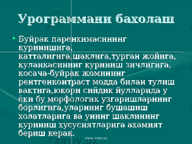 Урограммани бахолашУрограммани бахолаш • Буйрак паренхимасининг Буйрак паренхимасининг куринишига, куринишига, катталигига,шаклига,турган жойига, катталигига,шаклига,турган жойига, куланкасининг куриниш зичлигига, куланкасининг куриниш зичлигига, косача-буйрак жомининг косача-буйрак жомининг рентгенконтраст модда билан тулиш рентгенконтраст модда билан тулиш вактига,юкори сийдик йулларида у вактига,юкори сийдик йулларида у ёки бу морфологик узгаришларнинг ёки бу морфологик узгаришларнинг борлигига,уларнинг бушашиш борлигига,уларнинг бушашиш холатларига ва унинг шаклининг холатларига ва унинг шаклининг куриниш хусусиятларига ахамият куриниш хусусиятларига ахамият бериш керак.бериш керак. www.arxiv.uz 