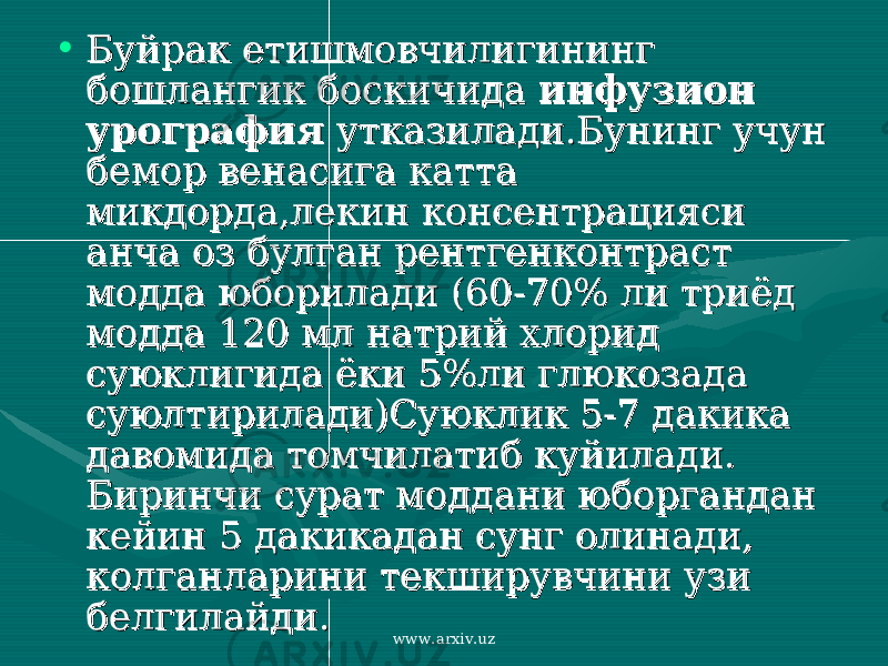 • Буйрак етишмовчилигининг Буйрак етишмовчилигининг бошлангик боскичида бошлангик боскичида инфузион инфузион урография урография утказилади.Бунинг учун утказилади.Бунинг учун бемор венасига катта бемор венасига катта микдорда,лекин консентрацияси микдорда,лекин консентрацияси анча оз булган рентгенконтраст анча оз булган рентгенконтраст модда юборилади (60-70% ли триёд модда юборилади (60-70% ли триёд модда 120 мл натрий хлорид модда 120 мл натрий хлорид суюклигида ёки 5%ли глюкозада суюклигида ёки 5%ли глюкозада суюлтирилади)Суюклик 5-7 дакика суюлтирилади)Суюклик 5-7 дакика давомида томчилатиб куйилади. давомида томчилатиб куйилади. Биринчи сурат моддани юборгандан Биринчи сурат моддани юборгандан кейин 5 дакикадан сунг олинади, кейин 5 дакикадан сунг олинади, колганларини текширувчини узи колганларини текширувчини узи белгилайди.белгилайди. www.arxiv.uz 