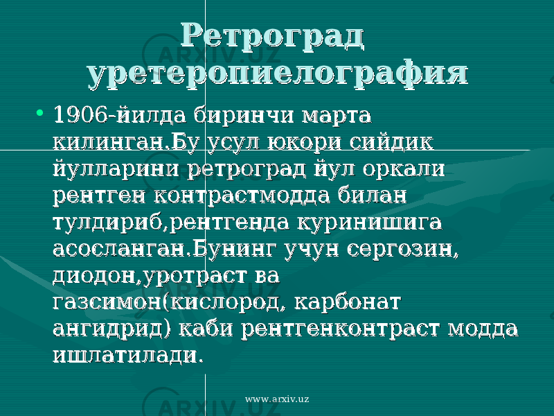 Ретроград Ретроград уретеропиелографияуретеропиелография • 1906-йилда биринчи марта 1906-йилда биринчи марта килинган.Бу усул юкори сийдик килинган.Бу усул юкори сийдик йулларини ретроград йул оркали йулларини ретроград йул оркали рентген контрастмодда билан рентген контрастмодда билан тулдириб,рентгенда куринишига тулдириб,рентгенда куринишига асосланган.Бунинг учун сергозин, асосланган.Бунинг учун сергозин, диодон,уротраст ва диодон,уротраст ва газсимон(кислород, карбонат газсимон(кислород, карбонат ангидрид) каби рентгенконтраст модда ангидрид) каби рентгенконтраст модда ишлатилади.ишлатилади. www.arxiv.uz 