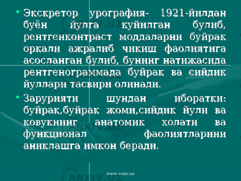 • Экскретор урография- 1921-йилдан Экскретор урография- 1921-йилдан буён йулга куйилган булиб, буён йулга куйилган булиб, рентгенконтраст моддаларни буйрак рентгенконтраст моддаларни буйрак оркали ажралиб чикиш фаолиятига оркали ажралиб чикиш фаолиятига асосланган булиб, бунинг натижасида асосланган булиб, бунинг натижасида рентгенограммада буйрак ва сийдик рентгенограммада буйрак ва сийдик йуллари тасвири олинади.йуллари тасвири олинади. • Зарурияти шундан иборатки: Зарурияти шундан иборатки: буйрак,буйрак жоми,сийдик йули ва буйрак,буйрак жоми,сийдик йули ва ковукнинг анатомик холати ва ковукнинг анатомик холати ва функционал фаолиятларини функционал фаолиятларини аниклашга имкон беради. аниклашга имкон беради. www.arxiv.uz 